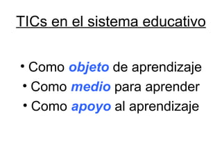 TICs en el sistema educativo
• Como objeto de aprendizaje
• Como medio para aprender
• Como apoyo al aprendizaje
 