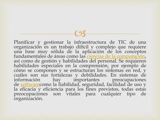 
Planificar y gestionar la infraestructura de TIC de una
organización es un trabajo difícil y complejo que requiere
una base muy sólida de la aplicación de los conceptos
fundamentales de áreas como las ciencias de la computación,
así como de gestión y habilidades del personal. Se requieren
habilidades especiales en la comprensión, por ejemplo de
cómo se componen y se estructuran los sistemas en red, y
cuáles son sus fortalezas y debilidades. En sistemas de
información hay importantes preocupaciones
de softwarecomo la fiabilidad, seguridad, facilidad de uso y
la eficacia y eficiencia para los fines previstos, todas estas
preocupaciones son vitales para cualquier tipo de
organización.
 