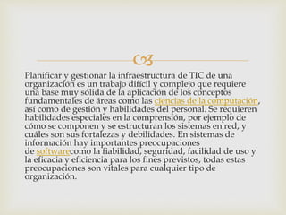 
Planificar y gestionar la infraestructura de TIC de una
organización es un trabajo difícil y complejo que requiere
una base muy sólida de la aplicación de los conceptos
fundamentales de áreas como las ciencias de la computación,
así como de gestión y habilidades del personal. Se requieren
habilidades especiales en la comprensión, por ejemplo de
cómo se componen y se estructuran los sistemas en red, y
cuáles son sus fortalezas y debilidades. En sistemas de
información hay importantes preocupaciones
de softwarecomo la fiabilidad, seguridad, facilidad de uso y
la eficacia y eficiencia para los fines previstos, todas estas
preocupaciones son vitales para cualquier tipo de
organización.
 