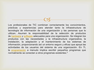 
Los profesionales de TIC combinan correctamente los conocimientos,
prácticas y experiencias para atender tanto la infraestructura de
tecnología de información de una organización y las personas que lo
utilizan. Asumen la responsabilidad de la selección de productos
de hardware y software adecuados para una organización. Se integran los
productos con las necesidades y la infraestructura organizativa, la
instalación, la adaptación y el mantenimiento de los sistemas de
información, proporcionando así un entorno seguro y eficaz que apoya las
actividades de los usuarios del sistema de una organización. En TI,
la programación a menudo implica escribir pequeños programas que
normalmente se conectan a otros programas existentes.3
 