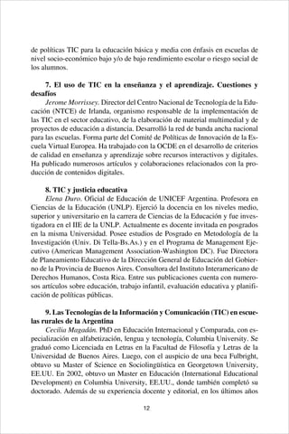 12
de políticas TIC para la educación básica y media con énfasis en escuelas de
nivel socio-económico bajo y/o de bajo rendimiento escolar o riesgo social de
los alumnos.
7. El uso de TIC en la enseñanza y el aprendizaje. Cuestiones y
desafíos
Jerome Morrissey. Director del Centro Nacional de Tecnología de la Edu-
cación (NTCE) de Irlanda, organismo responsable de la implementación de
las TIC en el sector educativo, de la elaboración de material multimedial y de
proyectos de educación a distancia. Desarrolló la red de banda ancha nacional
para las escuelas. Forma parte del Comité de Políticas de Innovación de la Es-
cuela Virtual Europea. Ha trabajado con la OCDE en el desarrollo de criterios
de calidad en enseñanza y aprendizaje sobre recursos interactivos y digitales.
Ha publicado numerosos artículos y colaboraciones relacionados con la pro-
ducción de contenidos digitales.
8. TIC y justicia educativa
Elena Duro. Oficial de Educación de UNICEF Argentina. Profesora en
Ciencias de la Educación (UNLP). Ejerció la docencia en los niveles medio,
superior y universitario en la carrera de Ciencias de la Educación y fue inves-
tigadora en el IIE de la UNLP. Actualmente es docente invitada en posgrados
en la misma Universidad. Posee estudios de Posgrado en Metodología de la
Investigación (Univ. Di Tella-Bs.As.) y en el Programa de Management Eje-
cutivo (American Management Association-Washington DC). Fue Directora
de Planeamiento Educativo de la Dirección General de Educación del Gobier-
no de la Provincia de Buenos Aires. Consultora del Instituto Interamericano de
Derechos Humanos, Costa Rica. Entre sus publicaciones cuenta con numero-
sos artículos sobre educación, trabajo infantil, evaluación educativa y planifi-
cación de políticas públicas.
9. Las Tecnologías de la Información y Comunicación (TIC) en escue-
las rurales de la Argentina
Cecilia Magadán. PhD en Educación Internacional y Comparada, con es-
pecialización en alfabetización, lengua y tecnología, Columbia University. Se
graduó como Licenciada en Letras en la Facultad de Filosofía y Letras de la
Universidad de Buenos Aires. Luego, con el auspicio de una beca Fulbright,
obtuvo su Master of Science en Sociolingüística en Georgetown University,
EE.UU. En 2002, obtuvo un Master en Educación (International Educational
Development) en Columbia University, EE.UU., donde también completó su
doctorado. Además de su experiencia docente y editorial, en los últimos años
 