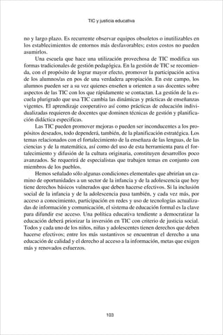 103
TIC y justicia educativa
no y largo plazo. Es recurrente observar equipos obsoletos o inutilizables en
los establecimientos de entornos más desfavorables; estos costos no pueden
asumirlos.
Una escuela que hace una utilización provechosa de TIC modifica sus
formas tradicionales de gestión pedagógica. En la gestión de TIC se recomien-
da, con el propósito de lograr mayor efecto, promover la participación activa
de los alumnos/as en pos de una verdadera apropiación. En este campo, los
alumnos pueden ser a su vez quienes enseñen u orienten a sus docentes sobre
aspectos de las TIC con los que rápidamente se contactan. La gestión de la es-
cuela plurigrado que usa TIC cambia las dinámicas y prácticas de enseñanzas
vigentes. El aprendizaje cooperativo así como prácticas de educación indivi-
dualizadas requieren de docentes que dominen técnicas de gestión y planifica-
ción didáctica especificas.
Las TIC pueden promover mejoras o pueden ser inconducentes a los pro-
pósitos deseados, todo dependerá, también, de la planificación estratégica. Los
temas relacionados con el fortalecimiento de la enseñaza de las lenguas, de las
ciencias y de la matemática, así como del uso de esta herramienta para el for-
talecimiento y difusión de la cultura originaria, constituyen desarrollos poco
avanzados. Se requerirá de especialistas que trabajen temas en conjunto con
miembros de los pueblos.
Hemos señalado sólo algunas condiciones elementales que abrirían un ca-
mino de oportunidades a un sector de la infancia y de la adolescencia que hoy
tiene derechos básicos vulnerados que deben hacerse efectivos. Si la inclusión
social de la infancia y de la adolescencia pasa también, y cada vez más, por
acceso a conocimiento, participación en redes y uso de tecnologías actualiza-
das de información y comunicación, el sistema de educación formal es la clave
para difundir ese acceso. Una política educativa tendiente a democratizar la
educación deberá priorizar la inversión en TIC con criterio de justicia social.
Todos y cada uno de los niños, niñas y adolescentes tienen derechos que deben
hacerse efectivos; entre los más sustantivos se encuentran el derecho a una
educación de calidad y el derecho al acceso a la información, metas que exigen
más y renovados esfuerzos.
 