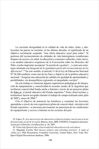106
La creciente desigualdad en la calidad de vida de niños, niñas y ado-
lescentes ha puesto en cuestión, en las últimas décadas, el significado de un
objetivo socialmente aceptado: “una oferta educativa igual para todos”. Si
partimos del reconocimiento de calidades de vida heterogéneas (condiciones
dispares de acceso a la salud, la educación o consumos culturales, entre otros),
a un modelo educativo respetuoso de la Convención sobre los Derechos del
Niño, resulta imperante incorporar “la noción de equidad (…) como una estra-
tegia orientada a la búsqueda de la igualdad a partir del reconocimiento de las
diferencias”.19
En este sentido, el artículo 11 de la Ley de Educación Nacional
Nº 26.206 establece como uno de los fines y objetivos de la política educativa
nacional: “Asegurar una educación de calidad con igualdad de oportunidades y
posibilidades, sin desequilibrios regionales ni inequidades sociales”.
En este trabajo se sintetizan algunas experiencias pedagógicas de integra-
ción de equipamiento y conectividad en escuelas rurales de la Argentina que
recibieron conectividad banda ancha a Internet a través de un proyecto piloto
de Educ.ar, el portal educativo del Estado argentino.20
Estas observaciones y
testimonios fueron recogidos durante el trabajo de campo realizado entre julio
de 2002 y mayo de 2004.21
Con el objetivo de potenciar las fortalezas y examinar las lecciones
aprendidas a través de esta experiencia piloto de conectividad −iniciativa del
Estado argentino−, se presenta previamente un panorama de las condiciones
de equipamiento y acceso a Internet en las escuelas del país.
19. López, N., Las nuevas leyes de educación en América Latina: una lectura a la luz
del panorama social de la región, Buenos Aires, IIPE-UNESCO, Campaña Latinoame-
ricana por el Derecho a la Educación, p. 36, 2007.
20. Véase http://portal.educ.ar/acercade/red-educar/acerca-de-red-educar
21. Magadán, Cecilia, Web literacy policies and schooling practices: A study of
<Educ.ar>, PhD Dissertation, Columbia University, United States, New York, Pro-
Quest Digital Dissertations database, 2006.
 
