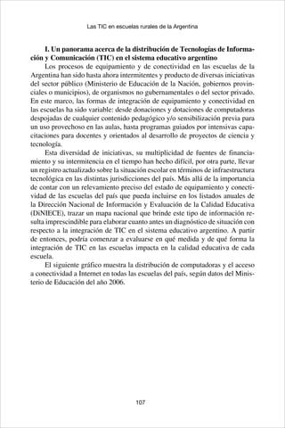 107
Las TIC en escuelas rurales de la Argentina
I. Un panorama acerca de la distribución de Tecnologías de Informa-
ción y Comunicación (TIC) en el sistema educativo argentino
Los procesos de equipamiento y de conectividad en las escuelas de la
Argentina han sido hasta ahora intermitentes y producto de diversas iniciativas
del sector público (Ministerio de Educación de la Nación, gobiernos provin-
ciales o municipios), de organismos no gubernamentales o del sector privado.
En este marco, las formas de integración de equipamiento y conectividad en
las escuelas ha sido variable: desde donaciones y dotaciones de computadoras
despojadas de cualquier contenido pedagógico y/o sensibilización previa para
un uso provechoso en las aulas, hasta programas guiados por intensivas capa-
citaciones para docentes y orientados al desarrollo de proyectos de ciencia y
tecnología.
Esta diversidad de iniciativas, su multiplicidad de fuentes de financia-
miento y su intermitencia en el tiempo han hecho difícil, por otra parte, llevar
un registro actualizado sobre la situación escolar en términos de infraestructura
tecnológica en las distintas jurisdicciones del país. Más allá de la importancia
de contar con un relevamiento preciso del estado de equipamiento y conecti-
vidad de las escuelas del país que pueda incluirse en los listados anuales de
la Dirección Nacional de Información y Evaluación de la Calidad Educativa
(DiNIECE), trazar un mapa nacional que brinde este tipo de información re-
sulta imprescindible para elaborar cuanto antes un diagnóstico de situación con
respecto a la integración de TIC en el sistema educativo argentino. A partir
de entonces, podría comenzar a evaluarse en qué medida y de qué forma la
integración de TIC en las escuelas impacta en la calidad educativa de cada
escuela.
El siguiente gráfico muestra la distribución de computadoras y el acceso
a conectividad a Internet en todas las escuelas del país, según datos del Minis-
terio de Educación del año 2006.
 