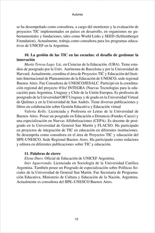 13
Autores
se ha desempeñado como consultora, a cargo del monitoreo y la evaluación de
proyectos TIC implementados en países en desarrollo, en organismos no gu-
bernamentales y fundaciones, tales como World Links y SEED (Schlumberger
Foundation). Actualmente, trabaja como consultora para los programas educa-
tivos de UNICEF en la Argentina.
10. La gestión de las TIC en las escuelas: el desafío de gestionar la
innovación
María Teresa Lugo. Lic. en Ciencias de la Educación. (UBA). Tiene estu-
dios de postgrado por la Univ. Autónoma de Barcelona y por la Universidad de
Harvard. Actualmente, coordina el área de Proyectos TIC y Educación del Insti-
tuto Internacional de Planeamiento de la Educación de UNESCO, sede regional
Buenos Aires. Fue Consultora de UNESCO/IESALC. Participó en la coordina-
ción regional del proyecto @lis/ INTEGRA (Nuevas Tecnologías para la edu-
cación) para Argentina, Uruguay y Chile de la Unión Europea. Es profesora de
postgrado de la Universidad ORT Uruguay y de grado en la Universidad Virtual
de Quilmes y en la Universidad de San Andrés. Tiene diversas publicaciones y
libros en colaboración sobre Gestión Educativa y Educación virtual
Valeria Kelly. Licenciada y Profesora en Letras de la Universidad de
Buenos Aires. Posee un posgrado en Educación a Distancia (Fundec-Caece) y
una especialización en Nuevas Alfabetizaciones (CEPA). Es docente de post-
grado en la Universidad de General San Martín y FLACSO. Ha participado
en proyectos de integración de TIC en educación en diferentes instituciones.
Se desempeña como consultora en el área de Proyectos TIC y educación del
IIPE-UNESCO, Sede Regional Buenos Aires. Ha participado como redactora
y editora en diferentes publicaciones sobre TIC y educación.
11. Palabras de cierre
Elena Duro. Oficial de Educación de UNICEF Argentina.
Inés Aguerrondo. Licenciada en Sociología de la Universidad Católica
Argentina. También posee un Posgrado de especialización sobre Políticas So-
ciales de la Universidad de General San Martín. Fue Secretaria de Programa-
ción Educativa, Ministerio de Cultura y Educación de la Nación, Argentina.
Actualmente es consultora del IIPE–UNESCO Buenos Aires.
 