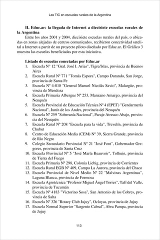 113
Las TIC en escuelas rurales de la Argentina
II. Educ.ar: la llegada de Internet a diecisiete escuelas rurales de
la Argentina
Entre los años 2001 y 2004, diecisiete escuelas rurales del país, o ubica-
das en zonas alejadas de centros comunicados, recibieron conectividad sateli-
tal a Internet a partir de un proyecto piloto diseñado por Educ.ar. El Gráfico 3
muestra las escuelas beneficiadas por esta iniciativa.
Listado de escuelas conectadas por Educ.ar
Escuela N° 12 "Gral. José I. Arias", Tigre/Islas, provincia de Buenos1.	
Aires
Escuela Rural Nº 771 "Tomás Espora", Campo Durando, San Jorge,2.	
provincia de Santa Fe
Escuela Nº 4-018 "General Manuel Nicolás Savio", Malargüe, pro-3.	
vincia de Mendoza
Escuela Primaria Albergue Nº 253, Manzano Amargo, provincia del4.	
Neuquén
Escuela Provincial de Educación Técnica Nº 4 (EPET) "Gendarmería5.	
Nacional", Junín de los Andes, provincia del Neuquén
Escuela Nº 259 "Soberanía Nacional", Paraje Atreuco Abajo, provin-6.	
cia del Neuquén
Escuela Rural Nº 208 "Escuela para la vida", Trevelín, provincia de7.	
Chubut
Centro de Educación Media (CEM) Nº 39, Sierra Grande, provincia8.	
de Río Negro
Colegio Secundario Provincial Nº 21 "José Font", Gobernador Gre-9.	
gores, provincia de Santa Cruz
Escuela Provincial Nº 5 "José María Beauvoir", Tolhuin, provincia10.	
de Tierra del Fuego
Escuela Primaria Nº 298, Colonia Liebig, provincia de Corrientes11.	
Escuela Rural EGB Nº 409, Campo La Aurora, provincia del Chaco12.	
Escuela Provincial de Nivel Medio Nº 22 "Malvinas Argentinas",13.	
Laguna Blanca, provincia de Formosa
Escuela Agrotécnica "Profesor Miguel Ángel Torres", Tafí del Valle,14.	
provincia de Tucumán
Escuela Nº 4183 "Victorino Sosa", San Antonio de los Cobres, pro-15.	
vincia de Salta
Escuela Nº 326 "Rotary Club Jujuy", Ocloyas, provincia de Jujuy16.	
Escuela Normal Superior "Sargento Cabral", Abra Pampa, provincia17.	
de Jujuy
 
