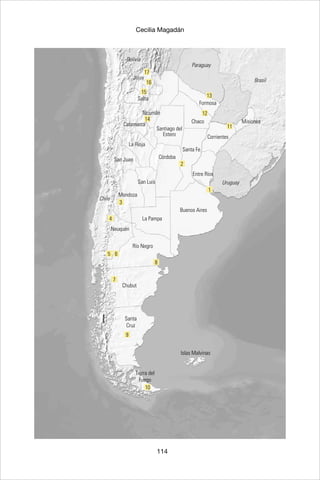114
Cecilia Magadán
1
2
11
12
14
13
16
15
17
3
4
65
8
7
9
10
Buenos Aires
Córdoba
San Luis
Formosa
Chaco
Santa Fe
Misiones
Tucumán
Jujuy
La Pampa
Entre Ríos
Corrientes
Santa
Cruz
Tierra del
Fuego
Chubut
Río Negro
Neuquén
Mendoza
San Juan
La Rioja
Catamarca
Salta
Santiago del
Estero
Uruguay
Brasil
Paraguay
Bolivia
Chile
Islas Malvinas
 