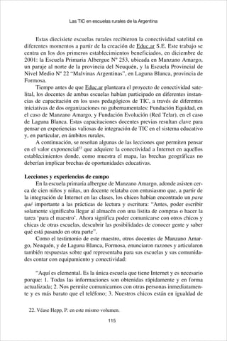 115
Las TIC en escuelas rurales de la Argentina
Estas diecisiete escuelas rurales recibieron la conectividad satelital en
diferentes momentos a partir de la creación de Educ.ar S.E. Este trabajo se
centra en los dos primeros establecimientos beneficiados, en diciembre de
2001: la Escuela Primaria Albergue Nº 253, ubicada en Manzano Amargo,
un paraje al norte de la provincia del Neuquén, y la Escuela Provincial de
Nivel Medio Nº 22 “Malvinas Argentinas”, en Laguna Blanca, provincia de
Formosa.
Tiempo antes de que Educ.ar planteara el proyecto de conectividad sate-
lital, los docentes de ambas escuelas habían participado en diferentes instan-
cias de capacitación en los usos pedagógicos de TIC, a través de diferentes
iniciativas de dos organizaciones no gubernamentales: Fundación Equidad, en
el caso de Manzano Amargo, y Fundación Evolución (Red Telar), en el caso
de Laguna Blanca. Estas capacitaciones docentes previas resultan clave para
pensar en experiencias valiosas de integración de TIC en el sistema educativo
y, en particular, en ámbitos rurales.
A continuación, se reseñan algunas de las lecciones que permiten pensar
en el valor exponencial22
que adquiere la conectividad a Internet en aquellos
establecimientos donde, como muestra el mapa, las brechas geográficas no
deberían implicar brechas de oportunidades educativas.
Lecciones y experiencias de campo
En la escuela primaria albergue de Manzano Amargo, adonde asisten cer-
ca de cien niños y niñas, un docente relataba con entusiasmo que, a partir de
la integración de Internet en las clases, los chicos habían encontrado un para
qué importante a las prácticas de lectura y escritura: “Antes, poder escribir
solamente significaba llegar al almacén con una listita de compras o hacer la
tarea ‘para el maestro’. Ahora significa poder comunicarse con otros chicos y
chicas de otras escuelas, descubrir las posibilidades de conocer gente y saber
qué está pasando en otra parte”.
Como el testimonio de este maestro, otros docentes de Manzano Amar-
go, Neuquén, y de Laguna Blanca, Formosa, enunciaron razones y articularon
también respuestas sobre qué representaba para sus escuelas y sus comunida-
des contar con equipamiento y conectividad:
“Aquí es elemental. Es la única escuela que tiene Internet y es necesario
porque: 1. Todas las informaciones son obtenidas rápidamente y en forma
actualizada; 2. Nos permite comunicarnos con otras personas inmediatamen-
te y es más barato que el teléfono; 3. Nuestros chicos están en igualdad de
22. Véase Hepp, P. en este mismo volumen.
 