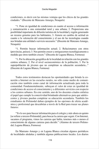 116
Cecilia Magadán
condiciones, es decir con las mismas ventajas que los chicos de las grandes
ciudades.” (Docente de Manzano Amargo, Neuquén)
“1. Pone en igualdad de condiciones en cuanto al acceso a información
y comunicación a una comunidad rural y una urbana; 2. Proporciona una
posibilidad importante de difusión turística de la localidad y región generando
un recurso genuino para los habitantes; 3. Genera un cambio de actitud en
cuanto a la valoración del conocimiento y el uso de las tecnologías cuando
nos brindan una utilidad o servicio necesario.” (Docente de Manzano Amargo,
Neuquén)
“1. Permite buscar información actual;  2. Relacionarnos con otros
(provincias, países); 3. Nos permite crecer y enriquecernos tecnológicamente a
medida que otros también crecen.” (Docente de Laguna Blanca, Formosa)
“1. Por la ubicación geográfica de la localidad en relación con los grandes
centros urbanos; 2. Por el nivel socioeconómico de la población; 3. Por la
superpoblación de jóvenes que no completan su educación secundaria...”
(Docente de Laguna Blanca, Formosa)
Todos estos testimonios destacan las oportunidades que brinda la co-
nexión a Internet en las escuelas rurales, no sólo como medio de comuni-
cación sino también como canal de información actualizada para toda la
comunidad. Fundamentalmente, subrayan el valor de estar en igualdad de
condiciones de acceso al conocimiento y a diferentes servicios con respecto
a los centros urbanos. En este sentido, uno de los docentes citados enfatiza
el papel que cumple la conectividad brindando alternativas para que adoles-
centes y jóvenes puedan completar su educación secundaria. También los
estudiantes de Polimodal daban ejemplos de las opciones de oferta acadé-
mica y profesional que descubrían a través de la Red para trazar sus planes
futuros:
“Yo lo uso para buscar información para el colegio y más ahora en quinto
[se refiere a tercero Polimodal], para buscar la carrera que seguir. Con Internet,
sacamos el programa, vimos las carreras que había, tenemos más o menos el
conocimiento de algunas carreras para decidir.” (Alumno de tercero Polimo-
dal, Laguna Blanca, Formosa)
En Manzano Amargo y en Laguna Blanca circulan algunos periódicos
de localidades aledañas y también algunas publicaciones locales. Los diarios
 