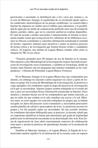 117
Las TIC en escuelas rurales de la Argentina
provinciales o nacionales se distribuyen dos o tres veces por semana y, en
el caso de Manzano Amargo, la regularidad de su circulación queda sujeta a
las condiciones meteorológicas de un paisaje cordillerano. La conectividad a
Internet ha impuesto en cambio nuevos hábitos para informarse y la posibili-
dad de optar por un medio de comunicación preferido entre una diversidad de
diarios, portales, radios, que sin la conexión satelital no estaban disponibles.
El valor de acceder a medios nacionales o internacionales al instante se incre-
menta cuando vemos que la mayoría de los volúmenes de las bibliotecas esco-
lares no ofrecen a estudiantes y a docentes información actualizada ni variedad
de fuentes, requisitos mínimos para incentivar y poner en práctica procesos
de lectura crítica y de investigación que formen lectores ávidos y ciudadanos
críticos. Al respecto, una alumna de Laguna Blanca contaba sobre cómo se
integran las TIC en sus clases:
“Tenemos promedio unos 80 minutos de uso de Internet en la semana.
Para materias como Metodología de la Investigación estamos haciendo un pro-
yecto de investigación socio-comunitario, y también en Tecnología, donde no
usamos tanto Internet sino los programas que tenemos instalados en las com-
putadoras.” (Alumna de Polimodal, Laguna Blanca, Formosa)
Ni en Manzano Amargo ni en Laguna Blanca hay una computadora por
alumno, sin embargo los docentes suelen organizar sus clases a partir de tra-
bajos en grupo. En el curso de Metodología de la Investigación, la profesora a
cargo agrupaba a los estudiantes según la etapa del proyecto de investigación
en la que se encontraban. Algunos grupos estaban trabajando en el estado del
arte y para eso necesitaban buscar información actualizada en Internet. Estos
alumnos y alumnas hacían uso de las computadoras que tenían conexión, ya
que no todas las que estaban en la sala contaban con acceso a la red. Mien-
tras tanto, en estos equipos sin conexión trabajaban los grupos que ya habían
recogido sus datos del proyecto socio-comunitario y necesitaban procesarlos
usando planillas de cálculo o procesadores de texto. La profesora recorría los
grupos y los iba guiando según sus necesidades. En una ocasión, mientras
los estudiantes buscaban bibliografía para su proyecto, la docente señaló que
era importante identificar la fuente para determinar qué grado de legitimidad
podría tener la información encontrada en un determinado sitio web. Esta for-
ma de organización de clase abría concretamente contextos de colaboración
entre pares y promovía prácticas de aprendizajes basados en la resolución de
problemas.
También en Manzano Amargo y en Laguna Blanca, la llegada de la co-
nectividad satelital significó la revalorización de la escuela como un espacio
 
