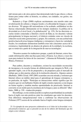 119
Las TIC en escuelas rurales de la Argentina
(del mismo país o de otros países) han demostrado todo lo que chicos y chicas
tienen para contar sobre su historia, su cultura, sus ciudades, sus gustos, sus
tradiciones.23
Kalantzis y Cope (2000) explican sucintamente esta tensión entre una
revalorización de culturas y lenguas locales y la ubicuidad de lenguas y cultu-
ras diversas: “El apogeo del nacionalismo se ha acabado, astillándose en dos
fuerzas relacionadas últimamente en los tiempos modernos: la política de la
diversidad en el nivel local y la globalización” (p. 135). En las diecisiete es-
cuelas rurales conectadas a Internet a través de Educ.ar, los docentes valoran
principalmente la lengua nacional y el dialecto estándar como un vínculo de
cohesión social entre generaciones y grupos. En contraste, con una actitud más
positiva hacia diversas lenguas (indígenas y extranjeras) y hacia las variedades
locales, los estudiantes demuestran también estar más concientes acerca de la
existencia y legitimidad de un abanico de géneros de la oralidad y la escritura,
que se renuevan a partir de la integración de nuevas tecnologías:
“Nosotros usamos los traductores porque, a partir de Internet, estuve bus-
cando información sobre una beca para irme a Francia. Los chicos a veces los
usan para traducir las letras de las canciones”. (Alumna de Polimodal, Laguna
Blanca, Formosa)
Para ambos, docentes y estudiantes, existen las necesidades reconocidas
de incorporar a la escuela formas de alfabetización que integren la Web y de
aprender inglés, con el fin de prepararlos y de prepararse para el mercado de
trabajo que se abre puertas afuera de la institución educativa. Algunos autores
(Burbules, 2000; Cristal, 1997;2001) acuerdan con esta mirada y sostienen que
Internet ofrece un ámbito ideal para el aprendizaje de lenguas extranjeras y,
en particular, de inglés: “Participar en interacciones online significa que los
usuarios que no son hablantes fluidos de inglés estarán expuestos a esta lengua
en forma regular y tendrán muchas oportunidades de practicarlo: Internet se
convierte en un medio para la enseñanza de la lengua y para su difusión” (Bur-
bules, 2000, p. 339 – traducción propia).
Sinembargo,siestecomúnacuerdoseexploraenprofundidad,lasactitudes
hacia el inglés son más positivas entre los estudiantes que entre los docentes.
Esta diferencia intergeneracional viene a confirmar las observaciones de
Fishman (1977) acerca de las actitudes hacia el inglés como lengua extranjera:
23. Un ejemplo de estos proyectos colaborativos es el Atlas de la diversidad: www.
atlasdeladiversidad.net, que se presentó en uno de los talleres del Seminario que dio
origen a este volumen.
 