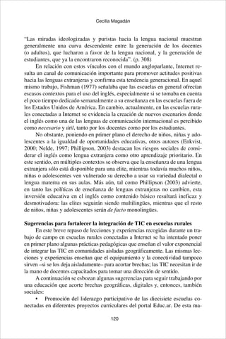 120
Cecilia Magadán
“Las miradas ideologizadas y puristas hacia la lengua nacional muestran
generalmente una curva descendente entre la generación de los docentes
(o adultos), que lucharon a favor de la lengua nacional, y la generación de
estudiantes, que ya la encontraron reconocida”. (p. 308)
En relación con estos vínculos con el mundo angloparlante, Internet re-
sulta un canal de comunicación importante para promover actitudes positivas
hacia las lenguas extranjeras y confirma esta tendencia generacional. En aquel
mismo trabajo, Fishman (1977) señalaba que las escuelas en general ofrecían
escasos contextos para el uso del inglés, especialmente si se tomaba en cuenta
el poco tiempo dedicado semanalmente a su enseñanza en las escuelas fuera de
los Estados Unidos de América. En cambio, actualmente, en las escuelas rura-
les conectadas a Internet se evidencia la creación de nuevos escenarios donde
el inglés como una de las lenguas de comunicación internacional es percibido
como necesario y útil, tanto por los docentes como por los estudiantes.
No obstante, poniendo en primer plano el derecho de niños, niñas y ado-
lescentes a la igualdad de oportunidades educativas, otros autores (Enkvist,
2000; Nelde, 1997; Phillipson, 2003) destacan los riesgos sociales de consi-
derar el inglés como lengua extranjera como otro aprendizaje prioritario. En
este sentido, en múltiples contextos se observa que la enseñanza de una lengua
extranjera sólo está disponible para una elite, mientras todavía muchos niños,
niñas o adolescentes ven vulnerado su derecho a usar su variedad dialectal o
lengua materna en sus aulas. Más aún, tal como Phillipson (2003) advierte,
en tanto las políticas de enseñanza de lenguas extranjeras no cambien, esta
inversión educativa en el inglés como contenido básico resultará ineficaz y
desmotivadora: las elites seguirán siendo multilingües, mientras que el resto
de niños, niñas y adolescentes serán de facto monolingües.
Sugerencias para fortalecer la integración de TIC en escuelas rurales
En este breve repaso de lecciones y experiencias recogidas durante un tra-
bajo de campo en escuelas rurales conectadas a Internet se ha intentado poner
en primer plano algunas prácticas pedagógicas que enseñan el valor exponencial
de integrar las TIC en comunidades aisladas geográficamente. Las mismas lec-
ciones y experiencias enseñan que el equipamiento y la conectividad tampoco
sirven –si se los deja aisladamente– para acortar brechas; las TIC necesitan ir de
la mano de docentes capacitados para tomar una dirección de sentido.
A continuación se esbozan algunas sugerencias para seguir trabajando por
una educación que acorte brechas geográficas, digitales y, entonces, también
sociales:
•	 Promoción del liderazgo participativo de las diecisiete escuelas co-
nectadas en diferentes proyectos curriculares del portal Educ.ar. De esta ma-
 