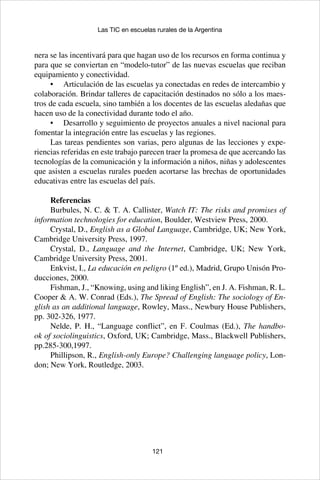 121
Las TIC en escuelas rurales de la Argentina
nera se las incentivará para que hagan uso de los recursos en forma continua y
para que se conviertan en “modelo-tutor” de las nuevas escuelas que reciban
equipamiento y conectividad.
•	 Articulación de las escuelas ya conectadas en redes de intercambio y
colaboración. Brindar talleres de capacitación destinados no sólo a los maes-
tros de cada escuela, sino también a los docentes de las escuelas aledañas que
hacen uso de la conectividad durante todo el año.
•	 Desarrollo y seguimiento de proyectos anuales a nivel nacional para
fomentar la integración entre las escuelas y las regiones.
Las tareas pendientes son varias, pero algunas de las lecciones y expe-
riencias referidas en este trabajo parecen traer la promesa de que acercando las
tecnologías de la comunicación y la información a niños, niñas y adolescentes
que asisten a escuelas rurales pueden acortarse las brechas de oportunidades
educativas entre las escuelas del país.
Referencias
Burbules, N. C. & T. A. Callister, Watch IT: The risks and promises of
information technologies for education, Boulder, Westview Press, 2000.
Crystal, D., English as a Global Language, Cambridge, UK; New York,
Cambridge University Press, 1997.
Crystal, D., Language and the Internet, Cambridge, UK; New York,
Cambridge University Press, 2001.
Enkvist, I., La educación en peligro (1º ed.), Madrid, Grupo Unisón Pro-
ducciones, 2000.
Fishman, J., “Knowing, using and liking English”, en J. A. Fishman, R. L.
Cooper & A. W. Conrad (Eds.), The Spread of English: The sociology of En-
glish as an additional language, Rowley, Mass., Newbury House Publishers,
pp. 302-326, 1977.
Nelde, P. H., “Language conflict”, en F. Coulmas (Ed.), The handbo-
ok of sociolinguistics, Oxford, UK; Cambridge, Mass., Blackwell Publishers,
pp.285-300,1997.
Phillipson, R., English-only Europe? Challenging language policy, Lon-
don; New York, Routledge, 2003.
 
