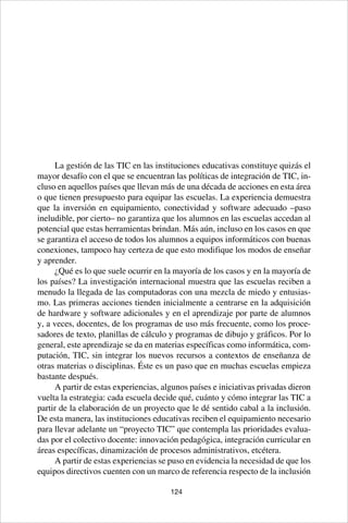 124
La gestión de las TIC en las instituciones educativas constituye quizás el
mayor desafío con el que se encuentran las políticas de integración de TIC, in-
cluso en aquellos países que llevan más de una década de acciones en esta área
o que tienen presupuesto para equipar las escuelas. La experiencia demuestra
que la inversión en equipamiento, conectividad y software adecuado –paso
ineludible, por cierto– no garantiza que los alumnos en las escuelas accedan al
potencial que estas herramientas brindan. Más aún, incluso en los casos en que
se garantiza el acceso de todos los alumnos a equipos informáticos con buenas
conexiones, tampoco hay certeza de que esto modifique los modos de enseñar
y aprender.
¿Qué es lo que suele ocurrir en la mayoría de los casos y en la mayoría de
los países? La investigación internacional muestra que las escuelas reciben a
menudo la llegada de las computadoras con una mezcla de miedo y entusias-
mo. Las primeras acciones tienden inicialmente a centrarse en la adquisición
de hardware y software adicionales y en el aprendizaje por parte de alumnos
y, a veces, docentes, de los programas de uso más frecuente, como los proce-
sadores de texto, planillas de cálculo y programas de dibujo y gráficos. Por lo
general, este aprendizaje se da en materias específicas como informática, com-
putación, TIC, sin integrar los nuevos recursos a contextos de enseñanza de
otras materias o disciplinas. Éste es un paso que en muchas escuelas empieza
bastante después.
A partir de estas experiencias, algunos países e iniciativas privadas dieron
vuelta la estrategia: cada escuela decide qué, cuánto y cómo integrar las TIC a
partir de la elaboración de un proyecto que le dé sentido cabal a la inclusión.
De esta manera, las instituciones educativas reciben el equipamiento necesario
para llevar adelante un “proyecto TIC” que contempla las prioridades evalua-
das por el colectivo docente: innovación pedagógica, integración curricular en
áreas específicas, dinamización de procesos administrativos, etcétera.
A partir de estas experiencias se puso en evidencia la necesidad de que los
equipos directivos cuenten con un marco de referencia respecto de la inclusión
 