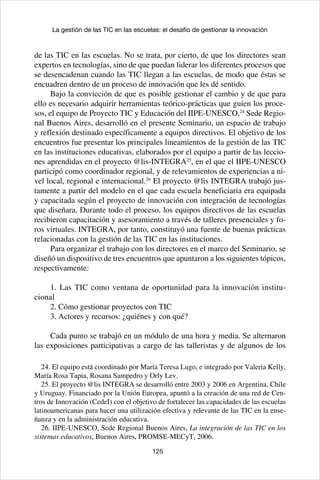 125
La gestión de las TIC en las escuelas: el desafío de gestionar la innovación
de las TIC en las escuelas. No se trata, por cierto, de que los directores sean
expertos en tecnologías, sino de que puedan liderar los diferentes procesos que
se desencadenan cuando las TIC llegan a las escuelas, de modo que éstas se
encuadren dentro de un proceso de innovación que les dé sentido.
Bajo la convicción de que es posible gestionar el cambio y de que para
ello es necesario adquirir herramientas teórico-prácticas que guíen los proce-
sos, el equipo de Proyecto TIC y Educación del IIPE-UNESCO,24
Sede Regio-
nal Buenos Aires, desarrolló en el presente Seminario, un espacio de trabajo
y reflexión destinado específicamente a equipos directivos. El objetivo de los
encuentros fue presentar los principales lineamientos de la gestión de las TIC
en las instituciones educativas, elaborados por el equipo a partir de las leccio-
nes aprendidas en el proyecto @lis-INTEGRA25
, en el que el IIPE-UNESCO
participó como coordinador regional, y de relevamientos de experiencias a ni-
vel local, regional e internacional.26
El proyecto @lis INTEGRA trabajó jus-
tamente a partir del modelo en el que cada escuela beneficiaria era equipada
y capacitada según el proyecto de innovación con integración de tecnologías
que diseñara. Durante todo el proceso, los equipos directivos de las escuelas
recibieron capacitación y asesoramiento a través de talleres presenciales y fo-
ros virtuales. INTEGRA, por tanto, constituyó una fuente de buenas prácticas
relacionadas con la gestión de las TIC en las instituciones.
Para organizar el trabajo con los directores en el marco del Seminario, se
diseñó un dispositivo de tres encuentros que apuntaron a los siguientes tópicos,
respectivamente:
1. Las TIC como ventana de oportunidad para la innovación institu-
cional
2. Cómo gestionar proyectos con TIC
3. Actores y recursos: ¿quiénes y con qué?
Cada punto se trabajó en un módulo de una hora y media. Se alternaron
las exposiciones participativas a cargo de las talleristas y de algunos de los
24. El equipo está coordinado por María Teresa Lugo, e integrado por Valeria Kelly,
María Rosa Tapia, Rosana Sampedro y Orly Lev.
25. El proyecto @lis INTEGRA se desarrolló entre 2003 y 2006 en Argentina, Chile
y Uruguay. Financiado por la Unión Europea, apuntó a la creación de una red de Cen-
tros de Innovación (CedeI) con el objetivo de fortalecer las capacidades de las escuelas
latinoamericanas para hacer una utilización efectiva y relevante de las TIC en la ense-
ñanza y en la administración educativa.
26. IIPE-UNESCO, Sede Regional Buenos Aires, La integración de las TIC en los
sistemas educativos, Buenos Aires, PROMSE-MECyT, 2006.
 