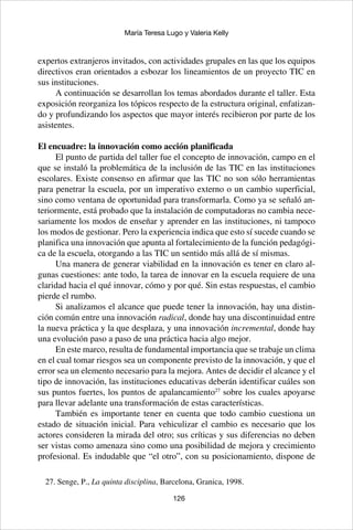 126
María Teresa Lugo y Valeria Kelly
expertos extranjeros invitados, con actividades grupales en las que los equipos
directivos eran orientados a esbozar los lineamientos de un proyecto TIC en
sus instituciones.
A continuación se desarrollan los temas abordados durante el taller. Esta
exposición reorganiza los tópicos respecto de la estructura original, enfatizan-
do y profundizando los aspectos que mayor interés recibieron por parte de los
asistentes.
El encuadre: la innovación como acción planificada
El punto de partida del taller fue el concepto de innovación, campo en el
que se instaló la problemática de la inclusión de las TIC en las instituciones
escolares. Existe consenso en afirmar que las TIC no son sólo herramientas
para penetrar la escuela, por un imperativo externo o un cambio superficial,
sino como ventana de oportunidad para transformarla. Como ya se señaló an-
teriormente, está probado que la instalación de computadoras no cambia nece-
sariamente los modos de enseñar y aprender en las instituciones, ni tampoco
los modos de gestionar. Pero la experiencia indica que esto sí sucede cuando se
planifica una innovación que apunta al fortalecimiento de la función pedagógi-
ca de la escuela, otorgando a las TIC un sentido más allá de sí mismas.
Una manera de generar viabilidad en la innovación es tener en claro al-
gunas cuestiones: ante todo, la tarea de innovar en la escuela requiere de una
claridad hacia el qué innovar, cómo y por qué. Sin estas respuestas, el cambio
pierde el rumbo.
Si analizamos el alcance que puede tener la innovación, hay una distin-
ción común entre una innovación radical, donde hay una discontinuidad entre
la nueva práctica y la que desplaza, y una innovación incremental, donde hay
una evolución paso a paso de una práctica hacia algo mejor.
En este marco, resulta de fundamental importancia que se trabaje un clima
en el cual tomar riesgos sea un componente previsto de la innovación, y que el
error sea un elemento necesario para la mejora. Antes de decidir el alcance y el
tipo de innovación, las instituciones educativas deberán identificar cuáles son
sus puntos fuertes, los puntos de apalancamiento27
sobre los cuales apoyarse
para llevar adelante una transformación de estas características.
También es importante tener en cuenta que todo cambio cuestiona un
estado de situación inicial. Para vehiculizar el cambio es necesario que los
actores consideren la mirada del otro; sus críticas y sus diferencias no deben
ser vistas como amenaza sino como una posibilidad de mejora y crecimiento
profesional. Es indudable que “el otro”, con su posicionamiento, dispone de
27. Senge, P., La quinta disciplina, Barcelona, Granica, 1998.
 