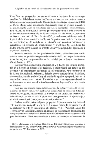 129
La gestión de las TIC en las escuelas: el desafío de gestionar la innovación
identificar una perspectiva que encuadre nuestras acciones de un modo que
combine flexibilidad con contención. En este sentido, esta propuesta se enmarca
teóricamente en la perspectiva del Planeamiento Estratégico Situacional (PES)
de Carlos Matus, quien considera la planificación como un proceso interactivo
de conocimiento y acción constituido por fases y momentos contemporáneos.
Este modelo de planificación tiene su punto de partida en la identificación de
un núcleo problemático alrededor del cual se realizará el trabajo, reconociendo
en forma consciente el “foco de atención”, y evaluando anticipadamente el
impacto de la selección de los problemas. Se parte entonces de la descripción
de los parámetros de partida de la situación que permiten determinar y
caracterizar un conjunto de oportunidades y problemas. Se identifican los
nudos críticos sobre los que es urgente actuar y se definen los resultados u
objetivos a alcanzar.
Se trata, entonces, de una planificación amplia, que debería ser consi-
derada como un proceso integrado de cambio social, en la que intervienen
todos los sujetos comprometidos en la realidad que se busca transformar.
(Tenti Fanfani, 1989).
Los proyectos enmarcan la imaginación y el hacer, por lo tanto impac-
tan en el tiempo, el espacio y los recursos, la organización del trabajo de los
docentes y la organización del trabajo de los estudiantes. Pero sobre todo en
la cultura institucional. Asimismo, deberán poseer características dinámicas,
que contribuyan a la motivación y el interés de aquellos que participan en su
desarrollo, basadas en el contexto, los medios y los recursos puestos al servicio
de los actores para estimularlos, involucrándolos en la gestación y en la puesta
en marcha.
Para que una escuela pueda determinar qué tipo de proyecto está en con-
diciones de desarrollar, deberá realizar un diagnóstico de sus capacidades, re-
cursos tecnológicos, modalidades de trabajo de sus profesores, fortalezas y
debilidades, experiencias tecnológicas anteriores, problemas de aprendizaje y
rendimiento de los docentes y estudiantes de cada área.28
En la actualidad existen algunas propuestas de planeamiento institucional
TIC que se están poniendo a prueba en diferentes países. El programa oficial
de inclusión de TIC en las escuelas de Irlanda, NCTE (National Centre for
Technology in Education), elaboró un modelo de planificación destinado a los
equipos directivos, consistente en una matriz de planeamiento de suma utilidad
para las escuelas, tanto para establecer el nivel de desarrollo en términos de
28. En relación con el modelo de Planificación Estratégico Situacional vinculado a
la integración de TIC, léase PROYECTO INTEGRA, Herramientas para la gestión de
proyectos con TIC. Buenos Aires, 2007.
 