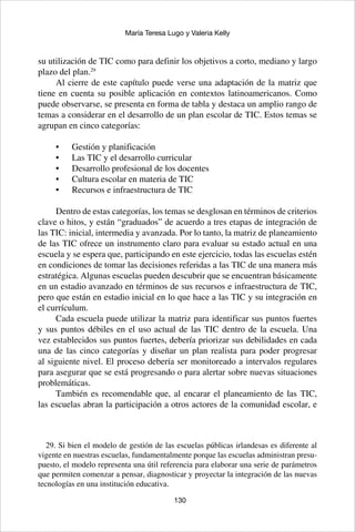130
María Teresa Lugo y Valeria Kelly
su utilización de TIC como para definir los objetivos a corto, mediano y largo
plazo del plan.29
Al cierre de este capítulo puede verse una adaptación de la matriz que
tiene en cuenta su posible aplicación en contextos latinoamericanos. Como
puede observarse, se presenta en forma de tabla y destaca un amplio rango de
temas a considerar en el desarrollo de un plan escolar de TIC. Estos temas se
agrupan en cinco categorías:
Gestión y planificación•	
Las TIC y el desarrollo curricular•	
Desarrollo profesional de los docentes•	
Cultura escolar en materia de TIC•	
Recursos e infraestructura de TIC•	
Dentro de estas categorías, los temas se desglosan en términos de criterios
clave o hitos, y están “graduados” de acuerdo a tres etapas de integración de
las TIC: inicial, intermedia y avanzada. Por lo tanto, la matriz de planeamiento
de las TIC ofrece un instrumento claro para evaluar su estado actual en una
escuela y se espera que, participando en este ejercicio, todas las escuelas estén
en condiciones de tomar las decisiones referidas a las TIC de una manera más
estratégica. Algunas escuelas pueden descubrir que se encuentran básicamente
en un estadio avanzado en términos de sus recursos e infraestructura de TIC,
pero que están en estadio inicial en lo que hace a las TIC y su integración en
el currículum.
Cada escuela puede utilizar la matriz para identificar sus puntos fuertes
y sus puntos débiles en el uso actual de las TIC dentro de la escuela. Una
vez establecidos sus puntos fuertes, debería priorizar sus debilidades en cada
una de las cinco categorías y diseñar un plan realista para poder progresar
al siguiente nivel. El proceso debería ser monitoreado a intervalos regulares
para asegurar que se está progresando o para alertar sobre nuevas situaciones
problemáticas.
También es recomendable que, al encarar el planeamiento de las TIC,
las escuelas abran la participación a otros actores de la comunidad escolar, e
29. Si bien el modelo de gestión de las escuelas públicas irlandesas es diferente al
vigente en nuestras escuelas, fundamentalmente porque las escuelas administran presu-
puesto, el modelo representa una útil referencia para elaborar una serie de parámetros
que permiten comenzar a pensar, diagnosticar y proyectar la integración de las nuevas
tecnologías en una institución educativa.
 