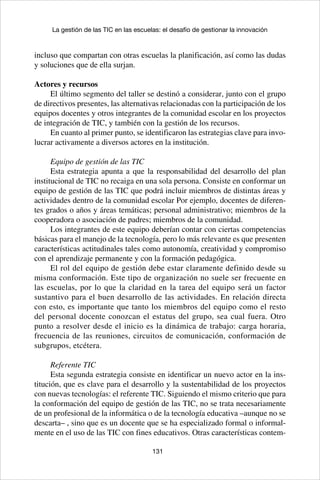 131
La gestión de las TIC en las escuelas: el desafío de gestionar la innovación
incluso que compartan con otras escuelas la planificación, así como las dudas
y soluciones que de ella surjan.
Actores y recursos
El último segmento del taller se destinó a considerar, junto con el grupo
de directivos presentes, las alternativas relacionadas con la participación de los
equipos docentes y otros integrantes de la comunidad escolar en los proyectos
de integración de TIC, y también con la gestión de los recursos.
En cuanto al primer punto, se identificaron las estrategias clave para invo-
lucrar activamente a diversos actores en la institución.
Equipo de gestión de las TIC
Esta estrategia apunta a que la responsabilidad del desarrollo del plan
institucional de TIC no recaiga en una sola persona. Consiste en conformar un
equipo de gestión de las TIC que podrá incluir miembros de distintas áreas y
actividades dentro de la comunidad escolar Por ejemplo, docentes de diferen-
tes grados o años y áreas temáticas; personal administrativo; miembros de la
cooperadora o asociación de padres; miembros de la comunidad.
Los integrantes de este equipo deberían contar con ciertas competencias
básicas para el manejo de la tecnología, pero lo más relevante es que presenten
características actitudinales tales como autonomía, creatividad y compromiso
con el aprendizaje permanente y con la formación pedagógica.
El rol del equipo de gestión debe estar claramente definido desde su
misma conformación. Este tipo de organización no suele ser frecuente en
las escuelas, por lo que la claridad en la tarea del equipo será un factor
sustantivo para el buen desarrollo de las actividades. En relación directa
con esto, es importante que tanto los miembros del equipo como el resto
del personal docente conozcan el estatus del grupo, sea cual fuera. Otro
punto a resolver desde el inicio es la dinámica de trabajo: carga horaria,
frecuencia de las reuniones, circuitos de comunicación, conformación de
subgrupos, etcétera.
Referente TIC
Esta segunda estrategia consiste en identificar un nuevo actor en la ins-
titución, que es clave para el desarrollo y la sustentabilidad de los proyectos
con nuevas tecnologías: el referente TIC. Siguiendo el mismo criterio que para
la conformación del equipo de gestión de las TIC, no se trata necesariamente
de un profesional de la informática o de la tecnología educativa –aunque no se
descarta– , sino que es un docente que se ha especializado formal o informal-
mente en el uso de las TIC con fines educativos. Otras características contem-
 