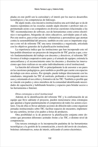 132
María Teresa Lugo y Valeria Kelly
pladas en este perfil son la curiosidad y el interés por los nuevos desarrollos
tecnológicos y las competencias de liderazgo.
De algún modo, esta iniciativa institucionaliza una actividad que se da de
manera espontánea en las escuelas cuando algún docente o profesor más ex-
perimentado asiste a sus compañeros en diversas cuestiones relacionadas a las
TIC: recomendaciones de software, uso de herramientas como correo electró-
nico o navegadores, búsquedas de sitios educativos, actividades para el aula.
Por este motivo, para evitar actitudes voluntaristas y personalistas que atentan
contra la sustentabilidad del proceso, también en este caso es importante asig-
nar a este rol de referente TIC una tarea sistemática y organizada, articulada
con los objetivos generales de la planificación institucional.
La experiencia indica que las instituciones que han incorporado este rol
han podido dinamizar sus proyectos de integración de TIC gracias a que, a tra-
vés fundamentalmente del trabajo con docentes y directivos, el referente TIC
favorece el trabajo cooperativo entre pares y el armado de equipos; estimula la
autoconfianza y el reconocimiento entre los docentes y disemina las innova-
ciones que éstos realizan en sus aulas individualmente a nivel institucional.
La función del referente TIC es principalmente la de asesorar a sus pares
en las cuestiones pedagógicas, pero también es posible que cuente con espacios
de trabajo con otros actores. Por ejemplo, puede trabajar directamente con los
estudiantes, integrando las TIC al currículo, probando e investigando nuevos
usos y orientando al uso crítico y formativo de las TIC. También es posible que
se vincule con padres y otros miembros de la comunidad identificando necesi-
dades de capacitación y habilitando horarios y espacios para brindar acceso a
las herramientas e Internet.
Otras estrategias a nivel institucional
Además de la identificación del referente TIC y la conformación de un
equipo que lleve adelante el proyecto, pueden mencionarse otras estrategias
que apuntan a lograr paulatinamente el compromiso de todos los actores esco-
lares. Una de ellas es llevar adelante acciones de difusión tales como organizar
jornadas institucionales sobre TIC, facilitar espacios de encuentro, implemen-
tar una cartelera, invitar a los padres a ferias de productos.
Otra posibilidad es la de promover la planificación conjunta entre do-
centes que presenten diferentes actitudes frente a las TIC, o distinto nivel de
competencias.
Una tercera estrategia es la incorporación paulatina de las herramientas
tecnológicas a la gestión de la comunicación, a través del envío de circulares,
boletines informativos, notas de interés, utilizando el correo electrónico.
 