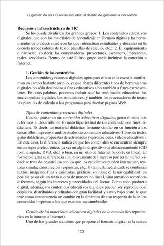 133
La gestión de las TIC en las escuelas: el desafío de gestionar la innovación
Recursos e infraestructura de TIC
Se los puede dividir en dos grandes grupos: 1. Los contenidos educativos
digitales, que son los materiales de aprendizaje en formato digital y las herra-
mientas de productividad con las que interactúan estudiantes y docentes en la
escuela (procesadores de texto, planillas de cálculo, etc.); 2. El equipamiento
o hardware, es decir, las computadoras, proyectores, escanners, impresoras,
redes, servidores. Dentro de este último grupo suele incluirse la conexión a
Internet.
1. Gestión de los contenidos
Los contenidos y recursos digitales aptos para el uso en la escuela, confor-
man un campo bastante amplio, ya que abarca diferentes tipos de herramientas
digitales no sólo destinadas a fines educativos sino también a fines extraesco-
lares. En otras palabras, podemos incluir aquí las multimedia educativas, las
enciclopedias digitales, los simuladores, y también los procesadores de texto,
las planillas de cálculo o los programas para diseñar páginas Web.
Tipos de contenidos y recursos digitales
Cuando pensamos en contenidos educativos digitales, generalmente nos
referimos al desarrollo en formato hipertextual de un contenido con fines di-
dácticos. Es decir, un material didáctico bastante similar en su función a los
desarrollos impresos o audiovisuales de contenidos educativos (libros de texto,
guías didácticas, propuestas de actividades y ejercitaciones, videos educativos).
En este caso, la diferencia radica en que los contenidos se encuentran siempre
en un soporte electrónico, ya sea en algún dispositivo de almacenamiento (CD
rom, disquete, DVD, etc.) o bien, en un sitio de Internet (soporte en línea). El
formato digital se diferencia cualitativamente del impreso por: a) la interactivi-
dad: se trata de desarrollos con los que los estudiantes pueden interactuar, rea-
lizar simulaciones, recibir respuestas, etc.; b) la multimedialidad: se combinan
textos, imágenes fijas y animadas, gráficos, sonidos; c) la navegabilidad: es
posible pasar de un texto a otro de manera no lineal, sino armando recorridos
diferentes, según los intereses y necesidades del lector. Como todo producto
digital, además, los contenidos educativos digitales pueden ser reproducidos,
copiados, distribuidos y editados con gran facilidad y a muy bajo costo, lo que
trae como consecuencia un cambio en la dinámica de uso respecto de la de los
contenidos impresos a los que estamos acostumbrados.
Gestión de los materiales educativos digitales en la escuela (los reposito-
rios en la intranet e Internet)
Uno de los grandes cambios que propone el formato digital es la nueva
 