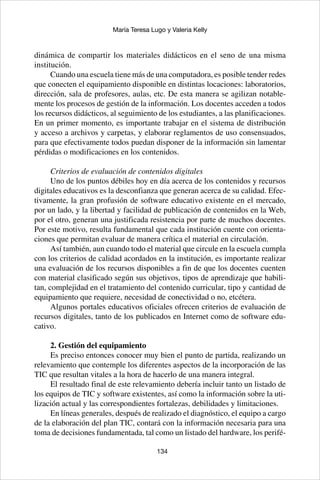 134
María Teresa Lugo y Valeria Kelly
dinámica de compartir los materiales didácticos en el seno de una misma
institución.
Cuando una escuela tiene más de una computadora, es posible tender redes
que conecten el equipamiento disponible en distintas locaciones: laboratorios,
dirección, sala de profesores, aulas, etc. De esta manera se agilizan notable-
mente los procesos de gestión de la información. Los docentes acceden a todos
los recursos didácticos, al seguimiento de los estudiantes, a las planificaciones.
En un primer momento, es importante trabajar en el sistema de distribución
y acceso a archivos y carpetas, y elaborar reglamentos de uso consensuados,
para que efectivamente todos puedan disponer de la información sin lamentar
pérdidas o modificaciones en los contenidos.
Criterios de evaluación de contenidos digitales	
Uno de los puntos débiles hoy en día acerca de los contenidos y recursos
digitales educativos es la desconfianza que generan acerca de su calidad. Efec-
tivamente, la gran profusión de software educativo existente en el mercado,
por un lado, y la libertad y facilidad de publicación de contenidos en la Web,
por el otro, generan una justificada resistencia por parte de muchos docentes.
Por este motivo, resulta fundamental que cada institución cuente con orienta-
ciones que permitan evaluar de manera crítica el material en circulación.
Así también, aun cuando todo el material que circule en la escuela cumpla
con los criterios de calidad acordados en la institución, es importante realizar
una evaluación de los recursos disponibles a fin de que los docentes cuenten
con material clasificado según sus objetivos, tipos de aprendizaje que habili-
tan, complejidad en el tratamiento del contenido curricular, tipo y cantidad de
equipamiento que requiere, necesidad de conectividad o no, etcétera.
Algunos portales educativos oficiales ofrecen criterios de evaluación de
recursos digitales, tanto de los publicados en Internet como de software edu-
cativo.
2. Gestión del equipamiento
Es preciso entonces conocer muy bien el punto de partida, realizando un
relevamiento que contemple los diferentes aspectos de la incorporación de las
TIC que resultan vitales a la hora de hacerlo de una manera integral.
El resultado final de este relevamiento debería incluir tanto un listado de
los equipos de TIC y software existentes, así como la información sobre la uti-
lización actual y las correspondientes fortalezas, debilidades y limitaciones.
En líneas generales, después de realizado el diagnóstico, el equipo a cargo
de la elaboración del plan TIC, contará con la información necesaria para una
toma de decisiones fundamentada, tal como un listado del hardware, los perifé-
 