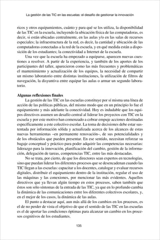 135
La gestión de las TIC en las escuelas: el desafío de gestionar la innovación
ricos y otros equipamientos, cuánto y para qué se los utiliza, la disponibilidad
de las TIC en la escuela, incluyendo la ubicación física de las computadoras, es
decir, si están ubicadas centralmente, en las aulas y/o en las salas de recursos
especiales; la infraestructura de la red, es decir, la cantidad y ubicación de las
computadoras conectadas a la red de la escuela, y en qué medida están a dispo-
sición de los estudiantes; la conectividad a Internet de la escuela.
Una vez que la escuela ha empezado a equiparse, aparecen nuevas cues-
tiones a resolver. A partir de la experiencia, y también de los aportes de los
participantes del taller, aparecieron como las más frecuentes y problemáticas
el mantenimiento y actualización de los equipos, la necesidad de compartir
un mismo laboratorio entre distintas instituciones, la utilización de filtros de
navegación, la disyuntiva entre equipar las aulas o armar un segundo labora-
torio.
Algunas reflexiones finales
La gestión de las TIC en las escuelas constituye por sí misma una línea de
acción de las políticas públicas, del mismo modo que en un principio lo fue el
equipamiento y más adelante la conectividad. Hoy es indudable que los equi-
pos directivos asumen un desafío central al liderar los proyectos con TIC en la
escuela y por este motivo han comenzado a cobrar empuje acciones destinadas
específicamente a este colectivo escolar. La toma de decisiones debe estar sus-
tentada por información sólida y actualizada acerca de los alcances de estas
nuevas herramientas –en permanente renovación–, de sus potencialidades y
de los obstáculos que pueden presentar. En ese sentido, necesitan reforzar su
bagaje conceptual y práctico para poder adquirir las competencias necesarias:
liderazgo para la innovación, planificación del cambio, gestión de la informa-
ción, delegación de tareas, competencias TIC, entre las más destacadas.
No se trata, por cierto, de que los directores sean expertos en tecnologías,
sino que puedan liderar los diferentes procesos que se desencadenan cuando las
TIC llegan a las escuelas: capacitar a los docentes, catalogar y evaluar recursos
digitales, distribuir el equipamiento dentro de la institución, regular el uso de
las máquinas y las conexiones, por mencionar las más evidentes. Aquellos
directivos que ya llevan algún tiempo en estos procesos, saben también que
éstos son sólo síntomas de la entrada de las TIC, ya que en lo profundo cambia
la dinámica de las comunicaciones entre los diferentes colectivos escolares, y,
en el mejor de los casos, la dinámica de las aulas.
El punto a destacar aquí, aun más allá de los cambios en los procesos, es
el de no perder de vista el objetivo de que el sentido de las TIC en las escuelas
es el de aportar las condiciones óptimas para alcanzar un cambio en los proce-
sos cognitivos de los estudiantes.
 