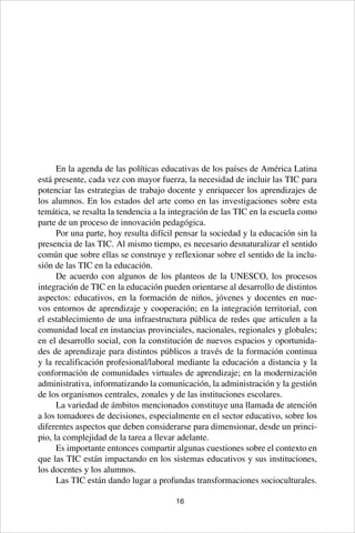 16
En la agenda de las políticas educativas de los países de América Latina
está presente, cada vez con mayor fuerza, la necesidad de incluir las TIC para
potenciar las estrategias de trabajo docente y enriquecer los aprendizajes de
los alumnos. En los estados del arte como en las investigaciones sobre esta
temática, se resalta la tendencia a la integración de las TIC en la escuela como
parte de un proceso de innovación pedagógica.
Por una parte, hoy resulta difícil pensar la sociedad y la educación sin la
presencia de las TIC. Al mismo tiempo, es necesario desnaturalizar el sentido
común que sobre ellas se construye y reflexionar sobre el sentido de la inclu-
sión de las TIC en la educación.
De acuerdo con algunos de los planteos de la UNESCO, los procesos
integración de TIC en la educación pueden orientarse al desarrollo de distintos
aspectos: educativos, en la formación de niños, jóvenes y docentes en nue-
vos entornos de aprendizaje y cooperación; en la integración territorial, con
el establecimiento de una infraestructura pública de redes que articulen a la
comunidad local en instancias provinciales, nacionales, regionales y globales;
en el desarrollo social, con la constitución de nuevos espacios y oportunida-
des de aprendizaje para distintos públicos a través de la formación continua
y la recalificación profesional/laboral mediante la educación a distancia y la
conformación de comunidades virtuales de aprendizaje; en la modernización
administrativa, informatizando la comunicación, la administración y la gestión
de los organismos centrales, zonales y de las instituciones escolares.
La variedad de ámbitos mencionados constituye una llamada de atención
a los tomadores de decisiones, especialmente en el sector educativo, sobre los
diferentes aspectos que deben considerarse para dimensionar, desde un princi-
pio, la complejidad de la tarea a llevar adelante.
Es importante entonces compartir algunas cuestiones sobre el contexto en
que las TIC están impactando en los sistemas educativos y sus instituciones,
los docentes y los alumnos.
Las TIC están dando lugar a profundas transformaciones socioculturales.
 