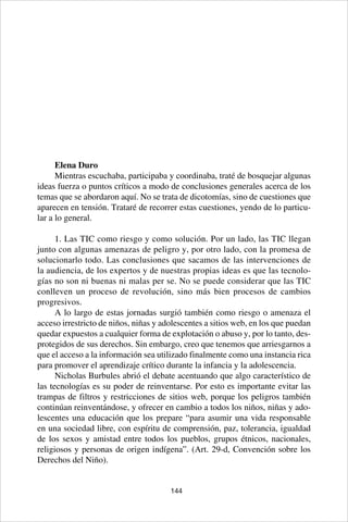 144
Elena Duro
Mientras escuchaba, participaba y coordinaba, traté de bosquejar algunas
ideas fuerza o puntos críticos a modo de conclusiones generales acerca de los
temas que se abordaron aquí. No se trata de dicotomías, sino de cuestiones que
aparecen en tensión. Trataré de recorrer estas cuestiones, yendo de lo particu-
lar a lo general.
1. Las TIC como riesgo y como solución. Por un lado, las TIC llegan
junto con algunas amenazas de peligro y, por otro lado, con la promesa de
solucionarlo todo. Las conclusiones que sacamos de las intervenciones de
la audiencia, de los expertos y de nuestras propias ideas es que las tecnolo-
gías no son ni buenas ni malas per se. No se puede considerar que las TIC
conlleven un proceso de revolución, sino más bien procesos de cambios
progresivos.
A lo largo de estas jornadas surgió también como riesgo o amenaza el
acceso irrestricto de niños, niñas y adolescentes a sitios web, en los que puedan
quedar expuestos a cualquier forma de explotación o abuso y, por lo tanto, des-
protegidos de sus derechos. Sin embargo, creo que tenemos que arriesgarnos a
que el acceso a la información sea utilizado finalmente como una instancia rica
para promover el aprendizaje crítico durante la infancia y la adolescencia.
Nicholas Burbules abrió el debate acentuando que algo característico de
las tecnologías es su poder de reinventarse. Por esto es importante evitar las
trampas de filtros y restricciones de sitios web, porque los peligros también
continúan reinventándose, y ofrecer en cambio a todos los niños, niñas y ado-
lescentes una educación que los prepare “para asumir una vida responsable
en una sociedad libre, con espíritu de comprensión, paz, tolerancia, igualdad
de los sexos y amistad entre todos los pueblos, grupos étnicos, nacionales,
religiosos y personas de origen indígena”. (Art. 29-d, Convención sobre los
Derechos del Niño).
 