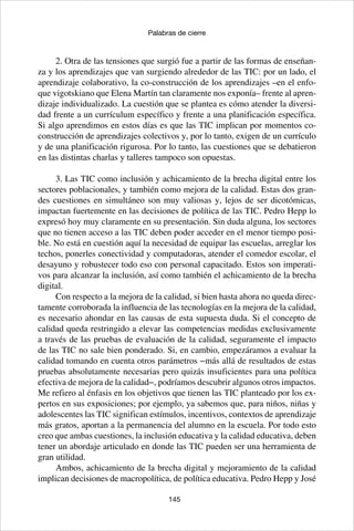 145
Palabras de cierre
2. Otra de las tensiones que surgió fue a partir de las formas de enseñan-
za y los aprendizajes que van surgiendo alrededor de las TIC: por un lado, el
aprendizaje colaborativo, la co-construcción de los aprendizajes –en el enfo-
que vigotskiano que Elena Martín tan claramente nos exponía– frente al apren-
dizaje individualizado. La cuestión que se plantea es cómo atender la diversi-
dad frente a un currículum específico y frente a una planificación específica.
Si algo aprendimos en estos días es que las TIC implican por momentos co-
construcción de aprendizajes colectivos y, por lo tanto, exigen de un currículo
y de una planificación rigurosa. Por lo tanto, las cuestiones que se debatieron
en las distintas charlas y talleres tampoco son opuestas.
3. Las TIC como inclusión y achicamiento de la brecha digital entre los
sectores poblacionales, y también como mejora de la calidad. Estas dos gran-
des cuestiones en simultáneo son muy valiosas y, lejos de ser dicotómicas,
impactan fuertemente en las decisiones de política de las TIC. Pedro Hepp lo
expresó hoy muy claramente en su presentación. Sin duda alguna, los sectores
que no tienen acceso a las TIC deben poder acceder en el menor tiempo posi-
ble. No está en cuestión aquí la necesidad de equipar las escuelas, arreglar los
techos, ponerles conectividad y computadoras, atender el comedor escolar, el
desayuno y robustecer todo eso con personal capacitado. Estos son imperati-
vos para alcanzar la inclusión, así como también el achicamiento de la brecha
digital.
Con respecto a la mejora de la calidad, si bien hasta ahora no queda direc-
tamente corroborada la influencia de las tecnologías en la mejora de la calidad,
es necesario ahondar en las causas de esta supuesta duda. Si el concepto de
calidad queda restringido a elevar las competencias medidas exclusivamente
a través de las pruebas de evaluación de la calidad, seguramente el impacto
de las TIC no sale bien ponderado. Si, en cambio, empezáramos a evaluar la
calidad tomando en cuenta otros parámetros −más allá de resultados de estas
pruebas absolutamente necesarias pero quizás insuficientes para una política
efectiva de mejora de la calidad−, podríamos descubrir algunos otros impactos.
Me refiero al énfasis en los objetivos que tienen las TIC planteado por los ex-
pertos en sus exposiciones; por ejemplo, ya sabemos que, para niños, niñas y
adolescentes las TIC significan estímulos, incentivos, contextos de aprendizaje
más gratos, aportan a la permanencia del alumno en la escuela. Por todo esto
creo que ambas cuestiones, la inclusión educativa y la calidad educativa, deben
tener un abordaje articulado en donde las TIC pueden ser una herramienta de
gran utilidad.
Ambos, achicamiento de la brecha digital y mejoramiento de la calidad
implican decisiones de macropolítica, de política educativa. Pedro Hepp y José
 