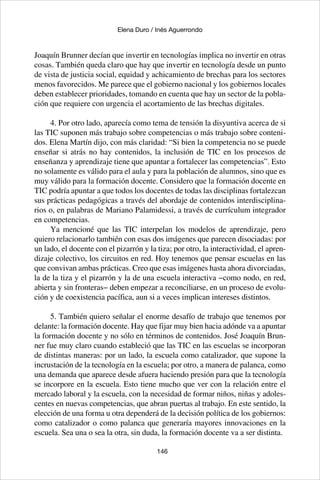 146
Elena Duro / Inés Aguerrondo
Joaquín Brunner decían que invertir en tecnologías implica no invertir en otras
cosas. También queda claro que hay que invertir en tecnología desde un punto
de vista de justicia social, equidad y achicamiento de brechas para los sectores
menos favorecidos. Me parece que el gobierno nacional y los gobiernos locales
deben establecer prioridades, tomando en cuenta que hay un sector de la pobla-
ción que requiere con urgencia el acortamiento de las brechas digitales.
4. Por otro lado, aparecía como tema de tensión la disyuntiva acerca de si
las TIC suponen más trabajo sobre competencias o más trabajo sobre conteni-
dos. Elena Martín dijo, con más claridad: “Si bien la competencia no se puede
enseñar si atrás no hay contenidos, la inclusión de TIC en los procesos de
enseñanza y aprendizaje tiene que apuntar a fortalecer las competencias”. Esto
no solamente es válido para el aula y para la población de alumnos, sino que es
muy válido para la formación docente. Considero que la formación docente en
TIC podría apuntar a que todos los docentes de todas las disciplinas fortalezcan
sus prácticas pedagógicas a través del abordaje de contenidos interdisciplina-
rios o, en palabras de Mariano Palamidessi, a través de currículum integrador
en competencias.
Ya mencioné que las TIC interpelan los modelos de aprendizaje, pero
quiero relacionarlo también con esas dos imágenes que parecen disociadas: por
un lado, el docente con el pizarrón y la tiza; por otro, la interactividad, el apren-
dizaje colectivo, los circuitos en red. Hoy tenemos que pensar escuelas en las
que convivan ambas prácticas. Creo que esas imágenes hasta ahora divorciadas,
la de la tiza y el pizarrón y la de una escuela interactiva −como nodo, en red,
abierta y sin fronteras− deben empezar a reconciliarse, en un proceso de evolu-
ción y de coexistencia pacífica, aun si a veces implican intereses distintos.
5. También quiero señalar el enorme desafío de trabajo que tenemos por
delante: la formación docente. Hay que fijar muy bien hacia adónde va a apuntar
la formación docente y no sólo en términos de contenidos. José Joaquín Brun-
ner fue muy claro cuando estableció que las TIC en las escuelas se incorporan
de distintas maneras: por un lado, la escuela como catalizador, que supone la
incrustación de la tecnología en la escuela; por otro, a manera de palanca, como
una demanda que aparece desde afuera haciendo presión para que la tecnología
se incorpore en la escuela. Esto tiene mucho que ver con la relación entre el
mercado laboral y la escuela, con la necesidad de formar niños, niñas y adoles-
centes en nuevas competencias, que abran puertas al trabajo. En este sentido, la
elección de una forma u otra dependerá de la decisión política de los gobiernos:
como catalizador o como palanca que generaría mayores innovaciones en la
escuela. Sea una o sea la otra, sin duda, la formación docente va a ser distinta.
 
