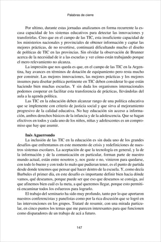 147
Palabras de cierre
Por ultimo, durante estas jornadas analizamos en forma recurrente la es-
casa capacidad de los sistemas educativos para detectar las innovaciones y
transferirlas. Creo que en el campo de las TIC, esta insuficiente capacidad de
los ministerios nacionales y provinciales de obtener información y captar las
mejores prácticas, de no revertirse, continuará dificultando mucho el diseño
de políticas de TIC en las provincias. Sin olvidar la observación de Brunner
acerca de la necesidad de ir a las escuelas y ver cómo están trabajando porque
el mero relevamiento no alcanza.
La impresión que nos queda es que, en el campo de las TIC en la Argen-
tina, hay avances en términos de dotación de equipamiento pero resta mucho
por construir. Las mejores innovaciones, las mejores prácticas y los mejores
insumos para diseñar política pertinente en TIC deben considerar lo que están
haciendo bien muchas escuelas. Y sin duda los organismos internacionales
podemos cooperar en facilitar esta transferencia de prácticas, llevándolas del
aula a la agenda política.
Las TIC en la educación deben alcanzar rango de una política educativa
que se implemente con criterio de justicia social y que sirva al mejoramiento
progresivo de la calidad educativa. No hay educación sin acceso a informa-
ción, ambos derechos básicos de la infancia y de la adolescencia. Que se hagan
efectivos en todos y cada uno de los niños, niñas y adolescentes es un compro-
miso que hay que asumir.
Inés Aguerrondo
La inclusión de las TIC en la educación es sin duda uno de los grandes
desafíos que enfrentamos en este momento de crisis y redefiniciones de nues-
tros sistemas escolares. La aceptación de que la tecnología en general, y la de
la información y de la comunicación en particular, forman parte de nuestro
mundo actual, están entre nosotros y, nos guste o no, vinieron para quedarse,
con todo lo bueno y con todo lo malo que pudieran tener, es el punto de partida
desde donde tenemos que pensar qué hacer dentro de la escuela. Y, como decía
Burbules el primer día, en este desafío es importante definir bien hacia dónde
vamos, qué deseamos, porque puede ser que eso que deseamos se consiga, así
que afinemos bien cuál es la meta, a qué queremos llegar, porque esto permiti-
rá encaminar todos los esfuerzos para lograrlo.
El trabajo del seminario ha sido muy profundo, tanto por lo que aportaron
nuestros conferencistas y panelistas como por la rica discusión que se logró en
las intervenciones en los grupos. Trataré de resumir, con una mirada particu-
lar, en cinco puntos los temas que me parecen interesantes para que funcionen
como disparadores de un trabajo de acá a futuro.
 