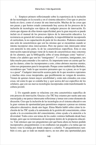 148
Elena Duro / Inés Aguerrondo
1.	 Empiezo primero reflexionando sobre la experiencia de la inclusión
de las tecnologías en la escuela y en el sistema educativo. Creo que es preciso
leerla en clave, como el avance de una innovación. Muchas de las cosas que
nos pasan y que hemos estado comentando hoy acerca de los procesos de la
inclusión de tecnologías son típicas de cualquier proceso de innovación. Es
cierto que algunas de ellas tienen especificidad, pero la gran mayoría se puede
incluir en el manual de los procesos típicos de la innovación educativa. La
resistencia en general del sistema a adoptarla, la imposibilidad de incorporarla
al currículum, la no capacitación de parte de los docentes. Podemos enumerar
una serie de características que son las mismas que se encuentran cuando se
intenta incorporar otras innovaciones. Pero me parece más interesante mirar
con atención la otra parte, la de las características específicas. Esta es una
innovación especial porque viene de la mano de características muy concretas
de los alumnos, que la bibliografía sobre el tema distingue como “nativos”,
frente a los adultos que son los “inmigrantes”. Y a nosotros, inmigrantes, nos
falta mucho para entender a los nativos. Es importante tener en cuenta qué lu-
gar les damos, cómo las incorporamos a esto, cómo abrimos nuestras mentes,
cómo nos preparamos para lo inesperado. Porque como también dijo Burbules,
recordemos que “todo lo que nosotros pensamos que va a pasar, no es lo que
va a pasar”. Cualquier innovación acarrea parte de lo que nosotros esperamos
y muchas otras cosas inesperadas, que posiblemente no vengan de nosotros.
Vienen de quienes tienen mayor sensibilidad y están más cómodos con estas
cosas, tal como lo que se contaba hoy y ayer acerca del uso específico de los
celulares, que con sus nuevas tecnologías incorporadas están transformando la
cultura juvenil.
2. Un segundo punto se relaciona con otra característica específica de
este proceso de innovación. Gracias a las TIC hoy estamos por suerte ante una
encrucijada y me parece interesante reflexionar y tomar esto como elemento de
discusión. Creo que la inclusión de las tecnologías en el sistema educativo son
la gran ventana de oportunidad para permitirnos empezar a pensar un sistema
educativo alternativo, desde otro lugar. Elena Martín habló sobre cómo la in-
clusión de las TIC ayuda a la autonomía de la gestión del conocimiento, cómo
ayuda a la co-construcción del conocimiento, cómo ayuda a la atención a la
diversidad. Todos estos son temas de los cuales venimos hablando desde hace
tiempo, pero que no terminamos de incorporar dentro de la propuesta educati-
va. Vale entonces que nos preguntemos por qué hasta ahora no hemos podido
incorporarlos; preguntémonos si no estábamos tan pegados a la rutina que no
hemos visto la rendija por donde empezar a colarlos. Y preguntémonos tam-
bién si esto, que es todo un mundo nuevo, no nos abre una oportunidad para
 