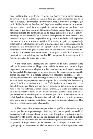 149
Palabras de cierre
poder saldar estas viejas deudas de temas que hemos podido incorporar en el
discurso pero no en la práctica. ¿Cuánto hace que venimos diciendo que no va
más la enseñanza homogénea sino que necesitamos incorporar el respeto por
las individualidades de los alumnos? Aquí tenemos finalmente un instrumento
que nos permite simultáneamente poder tener en el aula gente que hace cosas
diferentes o que tiene intereses diferentes. ¿Cuánto tiempo hace que venimos
hablando de que una característica de la nueva educación es que el conoci-
miento ya no está instituido en el docente sino que está en otras fuentes? Acá
tenemos un lugar concreto, específico, muy claro, a partir del cual se pueden
empezar a incorporar estas novedades. El trabajo en equipo, el aprendizaje
colaborativo, todos temas que son ya conocidos pero que la vieja propuesta de
enseñanza, que nos ha modulado en la práctica y en la rutina hace que, aunque
declaremos que tienen que ser cambiados, en definitiva no sabemos cómo ha-
cerlo. Las TIC nos ofrecen una manera posible para hacerlo. Esta ventana de
oportunidad, este rol de palanca de las TIC, me parece la segunda gran idea
fuerza que sería interesante proyectar.
3. Un tercer punto se relaciona con la equidad. Se habló bastante, sobre
todo en la presentación de Hepp, pero también en otras más, sobre el lugar
importante que estas tecnologías nos dan para hacer cumplir con el mandato
de la equidad. Es cierto que en algunos sectores hay una especie de sentido
común que dice “no” a la brecha digital, “no, tengamos cuidado…”. Pero fí-
jense que los resultados de las investigaciones de las que nos habló Hepp dejan
en claro que a mayor pobreza, mayor impacto de la tecnología en la escuela y
que en América Latina las escuelas con TIC efectivamente reducen la brecha
digital. Esta es una línea que me parece sumamente interesante de explorar
para reducir las diferencias entre nuestros chicos. A menudo esas intenciones
se estrellan frente al hecho de que no encontramos cuáles son los elementos,
qué instrumentos tenemos para hacer posible que desde las escuelas podamos
cubrir las distancias que sabemos existen debido a los procesos de segmenta-
ción que se dan en nuestras sociedades y en nuestros sistemas educativos. Hoy
podemos tener una esperanza al respecto.
4. Una cuarta idea interesante que acá se ha perfilado claramente es que
parece que hemos superado aquel viejo prejuicio que se gestó cuando llegó
la tecnología al sistema educativo, que generó la primera resistencia de los
educadores. Me refiero a la idea de que parecía que esta novedad en realidad
lo que hacía era introducir una opción: las tecnologías o los docentes. Se decía,
en general: “Lo que pasa es que la tecnología va a reemplazar al docente”, o
“para qué queremos un docente si el alumno va a aprender a organizarse solo,
 
