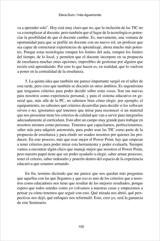 150
Elena Duro / Inés Aguerrondo
va a aprender solo”. Hoy está muy claro que no, que la inclusión de las TIC no
va a reemplazar al docente, pero también que el lugar de la tecnología es poten-
ciar la posibilidad de que el docente cambie. Es, nuevamente, una ventana de
oportunidad para que se perfile un docente con un nuevo rol, un profesor que
sea capaz de estructurar experiencias de aprendizaje, ahora mucho más poten-
tes. Porque estas tecnologías rompen los limites del aula, rompen los limites
del tiempo, de lo local, y permiten que el docente incorpore en su propuesta
de enseñanza muchas otras opciones, imposibles de gestionar por alguien que
recién está aprendiendo. Por esto lo que hacen es, en realidad, que lo vuelven
a poner en la centralidad de la enseñanza.
5. La quinta idea que también me parece importante surgió en el taller de
esta tarde, pero creo que también se discutió en otros ámbitos. Es urgentísimo
que tengamos criterios para poder decidir sobre estas cosas. Son tan nuevas
para nosotros como experiencia personal, y para el sistema educativo en ge-
neral que, más allá de la PC, no sabemos bien cómo elegir, por ejemplo, el
equipamiento, no sabemos qué criterios desarrollar para decidir si los software
sirven o no, ignoramos qué tenemos que mirar para reconocer si un material
que nos presentan tiene los criterios de calidad que van a servir para integrarlos
adecuadamente al currículum. Esto abre un campo muy grande para trabajar en
nosotros mismos como personas. Tenemos que capacitarnos, perfeccionarnos,
saber más para adquirir autonomía, para poder usar las TIC como parte de la
propuesta de enseñanza y para eludir ser usados nosotros por quienes las pro-
ducen. En este proceso, más que usar mejor el Power Point, hay que empezar
a tener criterios para poder mirar esta herramienta y poder evaluarla. Siempre
vamos a encontrar algún chico que maneje mejor que nosotros el Power Point,
pero nuestro papel tiene que ser poder ayudarlo a elegir, saber armar procesos,
tener el criterio, saber ordenarlo y ponerlo dentro del espacio de la experiencia
educativa que estamos armando.
En fin, termino diciendo que me parece que nos quedan más preguntas
que aquellas con las que llegamos y que eso es uno de los criterios que a noso-
tros como educadores nos tiene que resultar de los mejores resultados, porque
espero que todos ustedes como yo volvamos a nuestras casas y empecemos a
pensar ya cómo tenemos que seguir con esto. Qué mirada nos abrió, qué pers-
pectivas nos dejó, qué enfoques nos reformuló. Esto, creo yo, será la ganancia
de este Seminario.
 