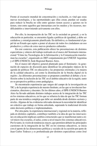 17
Prólogo
Frente al escenario mundial de concentración y exclusión, es vital que estas
nuevas tecnologías, y las oportunidades que ellas crean, puedan ser usadas
para reducir la brecha no sólo entre quienes tienen acceso y quienes no lo
tienen, sino entre aquellos que interactúan con los medios y los recursos, mo-
dificándolos e interviniendo activamente con ellos.
Por ello, la incorporación de las TIC en la sociedad en general, y en la
educación en particular, se encuentra ligada a políticas de igualdad, y debe ser
cuidadosa y estratégicamente planificada. En definitiva, es fundamental el pa-
pel de un Estado que aspire a poner al alcance de todos los ciudadanos un uso
productivo y crítico de estos nuevos productos culturales.
En este contexto, esta publicación ofrece las presentaciones de distintos
especialistas y síntesis del trabajo realizado en el marco del Seminario interna-
cional “Cómo las Tecnologías de la Información y la Comunicación transfor-
man las escuelas”, organizado en 2007 conjuntamente por UNICEF Argentina
y el IIPE-UNESCO, Sede Regional Buenos Aires.
En el marco del objetivo general planteado para el Seminario –la gene-
ración de espacios de discusión para identificar los principales tópicos de la
agenda de políticas TIC en educación y las propuestas orientadas a la mejora
de la calidad educativa, así como la disminución de la brecha digital en la
región–, las diferentes presentaciones se proponen contribuir al debate y la re-
flexión sobre la inclusión de las TIC en el ámbito educativo de la región, tanto
en su perspectiva política como pedagógica.
Se encontrarán experiencias que surgen del campo de la investigación en
TIC y de la propia experiencia de nuestro Instituto, en las que se involucran fun-
cionarios, directores y docentes. En los últimos años, el IIPE-UNESCO Buenos
Aires ha llevado adelante distintos trabajos acerca de la integración de las TIC
en los sistemas educativos, en los que se refuerza la idea de que las TIC forman
parte de una temática compleja que debe ser atendida desde distintos sectores y
niveles. Algunas de las evidencias relevadas destacan la necesidad de identificar
un colectivo que trabaje en forma articulada, superando la tradicional división
entre decisores políticos e implementadores.
Por otra parte, la experiencia internacional y regional en la materia, refle-
jada en distintos capítulos, contribuye también a la idea de que las innovacio-
nes en educación implican cambios estructurales que se manifiestan tanto a ni-
vel micro (las escuelas, el aula), como a nivel macro (los sistemas educativos).
Por lo tanto, la visión de tendencias macro, que permiten debatir las principales
cuestiones de la integración de las TIC en los sistemas educativos, se inicia
con el aporte de las dimensiones políticas y sociales de la cuestión por parte de
Juan Carlos Tedesco y es profundizada por distintos especialistas como José
 