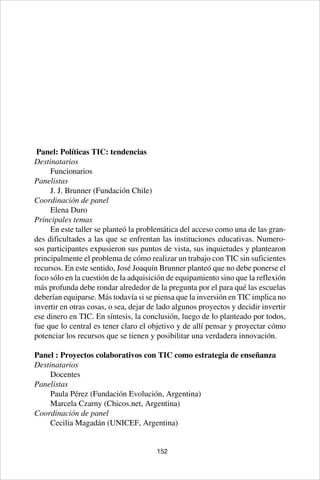 152
Panel: Políticas TIC: tendencias
Destinatarios
Funcionarios
Panelistas
J. J. Brunner (Fundación Chile)
Coordinación de panel
Elena Duro
Principales temas
En este taller se planteó la problemática del acceso como una de las gran-
des dificultades a las que se enfrentan las instituciones educativas. Numero-
sos participantes expusieron sus puntos de vista, sus inquietudes y plantearon
principalmente el problema de cómo realizar un trabajo con TIC sin suficientes
recursos. En este sentido, José Joaquín Brunner planteó que no debe ponerse el
foco sólo en la cuestión de la adquisición de equipamiento sino que la reflexión
más profunda debe rondar alrededor de la pregunta por el para qué las escuelas
deberían equiparse. Más todavía si se piensa que la inversión en TIC implica no
invertir en otras cosas, o sea, dejar de lado algunos proyectos y decidir invertir
ese dinero en TIC. En síntesis, la conclusión, luego de lo planteado por todos,
fue que lo central es tener claro el objetivo y de allí pensar y proyectar cómo
potenciar los recursos que se tienen y posibilitar una verdadera innovación.
Panel : Proyectos colaborativos con TIC como estrategia de enseñanza
Destinatarios
Docentes
Panelistas
Paula Pérez (Fundación Evolución, Argentina)
Marcela Czarny (Chicos.net, Argentina)
Coordinación de panel
Cecilia Magadán (UNICEF, Argentina)
 