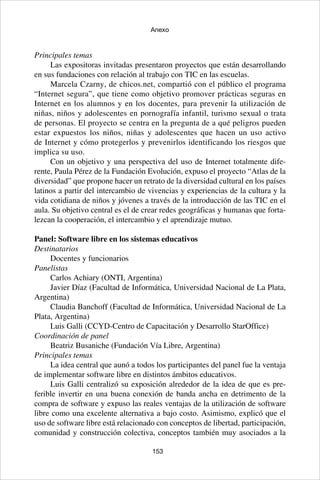 153
Anexo
Principales temas
Las expositoras invitadas presentaron proyectos que están desarrollando
en sus fundaciones con relación al trabajo con TIC en las escuelas.
Marcela Czarny, de chicos.net, compartió con el público el programa
“Internet segura”, que tiene como objetivo promover prácticas seguras en
Internet en los alumnos y en los docentes, para prevenir la utilización de
niñas, niños y adolescentes en pornografía infantil, turismo sexual o trata
de personas. El proyecto se centra en la pregunta de a qué peligros pueden
estar expuestos los niños, niñas y adolescentes que hacen un uso activo
de Internet y cómo protegerlos y prevenirlos identificando los riesgos que
implica su uso.
Con un objetivo y una perspectiva del uso de Internet totalmente dife-
rente, Paula Pérez de la Fundación Evolución, expuso el proyecto “Atlas de la
diversidad” que propone hacer un retrato de la diversidad cultural en los países
latinos a partir del intercambio de vivencias y experiencias de la cultura y la
vida cotidiana de niños y jóvenes a través de la introducción de las TIC en el
aula. Su objetivo central es el de crear redes geográficas y humanas que forta-
lezcan la cooperación, el intercambio y el aprendizaje mutuo.
Panel: Software libre en los sistemas educativos
Destinatarios
Docentes y funcionarios
Panelistas
Carlos Achiary (ONTI, Argentina)
Javier Díaz (Facultad de Informática, Universidad Nacional de La Plata,
Argentina)
Claudia Banchoff (Facultad de Informática, Universidad Nacional de La
Plata, Argentina)
Luis Galli (CCYD-Centro de Capacitación y Desarrollo StarOffice)
Coordinación de panel
Beatriz Busaniche (Fundación Vía Libre, Argentina)
Principales temas
La idea central que aunó a todos los participantes del panel fue la ventaja
de implementar software libre en distintos ámbitos educativos.
Luis Galli centralizó su exposición alrededor de la idea de que es pre-
ferible invertir en una buena conexión de banda ancha en detrimento de la
compra de software y expuso las reales ventajas de la utilización de software
libre como una excelente alternativa a bajo costo. Asimismo, explicó que el
uso de software libre está relacionado con conceptos de libertad, participación,
comunidad y construcción colectiva, conceptos también muy asociados a la
 