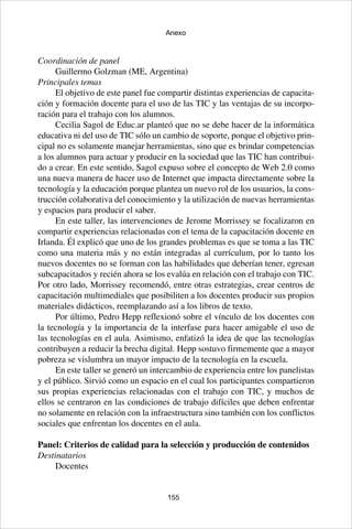 155
Anexo
Coordinación de panel
Guillermo Golzman (ME, Argentina)
Principales temas
El objetivo de este panel fue compartir distintas experiencias de capacita-
ción y formación docente para el uso de las TIC y las ventajas de su incorpo-
ración para el trabajo con los alumnos.
Cecilia Sagol de Educ.ar planteó que no se debe hacer de la informática
educativa ni del uso de TIC sólo un cambio de soporte, porque el objetivo prin-
cipal no es solamente manejar herramientas, sino que es brindar competencias
a los alumnos para actuar y producir en la sociedad que las TIC han contribui-
do a crear. En este sentido, Sagol expuso sobre el concepto de Web 2.0 como
una nueva manera de hacer uso de Internet que impacta directamente sobre la
tecnología y la educación porque plantea un nuevo rol de los usuarios, la cons-
trucción colaborativa del conocimiento y la utilización de nuevas herramientas
y espacios para producir el saber.
En este taller, las intervenciones de Jerome Morrissey se focalizaron en
compartir experiencias relacionadas con el tema de la capacitación docente en
Irlanda. Él explicó que uno de los grandes problemas es que se toma a las TIC
como una materia más y no están integradas al currículum, por lo tanto los
nuevos docentes no se forman con las habilidades que deberían tener, egresan
subcapacitados y recién ahora se los evalúa en relación con el trabajo con TIC.
Por otro lado, Morrissey recomendó, entre otras estrategias, crear centros de
capacitación multimediales que posibiliten a los docentes producir sus propios
materiales didácticos, reemplazando así a los libros de texto.
Por último, Pedro Hepp reflexionó sobre el vínculo de los docentes con
la tecnología y la importancia de la interfase para hacer amigable el uso de
las tecnologías en el aula. Asimismo, enfatizó la idea de que las tecnologías
contribuyen a reducir la brecha digital. Hepp sostuvo firmemente que a mayor
pobreza se vislumbra un mayor impacto de la tecnología en la escuela.
En este taller se generó un intercambio de experiencia entre los panelistas
y el público. Sirvió como un espacio en el cual los participantes compartieron
sus propias experiencias relacionadas con el trabajo con TIC, y muchos de
ellos se centraron en las condiciones de trabajo difíciles que deben enfrentar
no solamente en relación con la infraestructura sino también con los conflictos
sociales que enfrentan los docentes en el aula.
Panel: Criterios de calidad para la selección y producción de contenidos
Destinatarios
Docentes
 