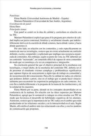 156
Paneles para funcionarios y docentes
Panelistas
Elena Martín (Universidad Autónoma de Madrid – España)
Mariano Palamidessi (Universidad de San Andrés, Argentina)
Coordinación de panel
Elena Duro
Principales temas
Este panel se centró en la idea de calidad y currículum en relación con
las TIC.
Mariano Palamidessi explicó que para él la pregunta por criterios de cali-
dad implica un juicio contextual, histórico y socialmente situado, que indefec-
tiblemente deriva en la cuestión de dónde estamos, hacia dónde vamos y hacia
dónde queremos ir.
Por otro lado, en relación con los contenidos, y más específicamente en
materia de nuevas tecnologías, sostuvo que no existe actualmente un currículo
definido, escrito, compartido y explicitado que implique una secuencia organi-
zada de contenidos. Sin embargo, según su punto de vista, las TIC deberían ser
un contenido “incrustado”, un contenido difícil de separar de otros contenidos
de modo que se constituya a la vez en competencia e integración.
Su conclusión general fue que el objetivo principal de la enseñanza con
tecnologías, o mejor dicho, de la enseñanza del contenido TIC, debería ser el
de presentar al estudiante visiones complejas y problemáticas significativas
que suponen lógicas de acercamiento a algún tipo de trabajo en comunidad y
de reconstrucción del conocimiento. Para ello la calidad no radica en criterios
que podamos definir a priori, sino en el trabajo que se pueda hacer situacio-
nalmente para reconstruir las experiencias pedagógicas en cada contexto. Así,
esto lleva indefectiblemente a la pregunta de la trama de las instituciones y de
la calidad de los maestros.
Elena Martín por su parte, ahondó en los conceptos desarrollados en su
conferencia de la mañana. En relación con las ideas expuestas por Mariano
Palamidessi, agregó que lo sustancial es indagar en cómo enseñar con TIC de
modo que favorezca el desarrollo de habilidades cognitivas de los alumnos.
Asimismo, sostuvo que la importancia de las TIC radica en el cambio que están
produciendo en las relaciones sociales y en la interactividad en el aula. Según
Martín, allí estriba el análisis más rico relacionado con ellas y con los modelos
de comunicación que proponen.
 