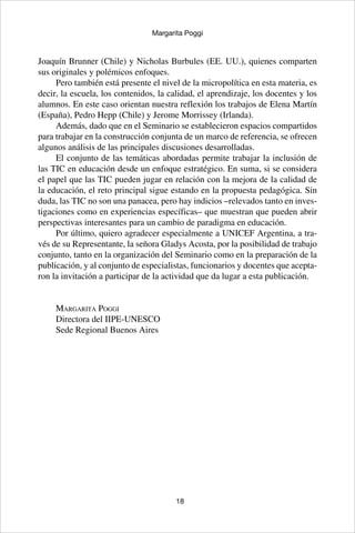 18
Margarita Poggi
Joaquín Brunner (Chile) y Nicholas Burbules (EE. UU.), quienes comparten
sus originales y polémicos enfoques.
Pero también está presente el nivel de la micropolítica en esta materia, es
decir, la escuela, los contenidos, la calidad, el aprendizaje, los docentes y los
alumnos. En este caso orientan nuestra reflexión los trabajos de Elena Martín
(España), Pedro Hepp (Chile) y Jerome Morrissey (Irlanda).
Además, dado que en el Seminario se establecieron espacios compartidos
para trabajar en la construcción conjunta de un marco de referencia, se ofrecen
algunos análisis de las principales discusiones desarrolladas.
El conjunto de las temáticas abordadas permite trabajar la inclusión de
las TIC en educación desde un enfoque estratégico. En suma, si se considera
el papel que las TIC pueden jugar en relación con la mejora de la calidad de
la educación, el reto principal sigue estando en la propuesta pedagógica. Sin
duda, las TIC no son una panacea, pero hay indicios –relevados tanto en inves-
tigaciones como en experiencias específicas– que muestran que pueden abrir
perspectivas interesantes para un cambio de paradigma en educación.
Por último, quiero agradecer especialmente a UNICEF Argentina, a tra-
vés de su Representante, la señora Gladys Acosta, por la posibilidad de trabajo
conjunto, tanto en la organización del Seminario como en la preparación de la
publicación, y al conjunto de especialistas, funcionarios y docentes que acepta-
ron la invitación a participar de la actividad que da lugar a esta publicación.
Margarita Poggi
Directora del IIPE-UNESCO
Sede Regional Buenos Aires
 