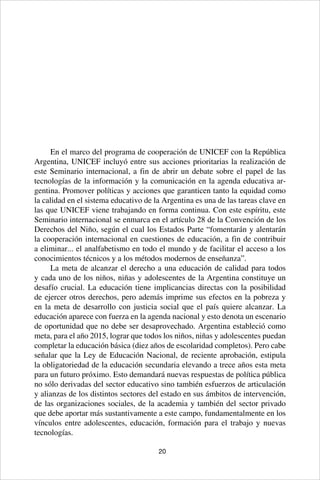 20
En el marco del programa de cooperación de UNICEF con la República
Argentina, UNICEF incluyó entre sus acciones prioritarias la realización de
este Seminario internacional, a fin de abrir un debate sobre el papel de las
tecnologías de la información y la comunicación en la agenda educativa ar-
gentina. Promover políticas y acciones que garanticen tanto la equidad como
la calidad en el sistema educativo de la Argentina es una de las tareas clave en
las que UNICEF viene trabajando en forma continua. Con este espíritu, este
Seminario internacional se enmarca en el artículo 28 de la Convención de los
Derechos del Niño, según el cual los Estados Parte “fomentarán y alentarán
la cooperación internacional en cuestiones de educación, a fin de contribuir
a eliminar... el analfabetismo en todo el mundo y de facilitar el acceso a los
conocimientos técnicos y a los métodos modernos de enseñanza”.
La meta de alcanzar el derecho a una educación de calidad para todos
y cada uno de los niños, niñas y adolescentes de la Argentina constituye un
desafío crucial. La educación tiene implicancias directas con la posibilidad
de ejercer otros derechos, pero además imprime sus efectos en la pobreza y
en la meta de desarrollo con justicia social que el país quiere alcanzar. La
educación aparece con fuerza en la agenda nacional y esto denota un escenario
de oportunidad que no debe ser desaprovechado. Argentina estableció como
meta, para el año 2015, lograr que todos los niños, niñas y adolescentes puedan
completar la educación básica (diez años de escolaridad completos). Pero cabe
señalar que la Ley de Educación Nacional, de reciente aprobación, estipula
la obligatoriedad de la educación secundaria elevando a trece años esta meta
para un futuro próximo. Esto demandará nuevas respuestas de política pública
no sólo derivadas del sector educativo sino también esfuerzos de articulación
y alianzas de los distintos sectores del estado en sus ámbitos de intervención,
de las organizaciones sociales, de la academia y también del sector privado
que debe aportar más sustantivamente a este campo, fundamentalmente en los
vínculos entre adolescentes, educación, formación para el trabajo y nuevas
tecnologías.
 
