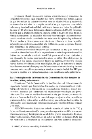 21
Palabras de apertura
El sistema educativo argentino muestra segmentaciones y situaciones de
inequidad persistentes sque impactan más fuerte sobre los más pobres. A pesar
de que los índices de cobertura escolar para los niveles básico y secundario
están entre los más altos de la región, no todos los que ingresan a la escuela la
culminan y los niveles de calidad y eficiencia interna son bajos. La población
de entre 6 y 18 años fuera del sistema educativo alcanza a 1.154.961 personas,1
es decir que la exclusión educativa impacta sobre el 13,2% del total de niños,
niñas y adolescentes. La educación básica se caracteriza por su alta tasa de co-
bertura –casi universal– combinada con altas tasas de repitencia y sobreedad.
El nivel medio, si bien avanza en sus niveles de cobertura, no tiene capacidad
suficiente para sostener con calidad a la población escolar y contiene los más
altos porcentajes de abandono del sistema.
Los nuevos escenarios educativos que instauraron las TIC y los medios de
comunicación en la última década sorprendieron a todos los países de América
Latina con esta deuda pendiente: un déficit grave en el acceso equitativo a
una educación de calidad para todos los niños, las niñas y los adolescentes de
la región. A esta deuda, se agregó el desafío de acelerar, promover e integrar
nuevas formas de alfabetización tecnológica, sin que se acentuara la brecha
entre los sectores sociales que ya recibían una educación devaluada y los que,
mientras tanto, accedían a una educación de excelencia. Incluir las TIC para
mejorar la equidad y la calidad educativa es un desafío que debe enfrentarse.
Las Tecnologías de la Información y la Comunicación y los derechos de
los niños, niñas y adolescentes
El artículo 17 de la Convención de los Derechos del Niño reconoce la
importante función que desempeñan los medios de comunicación, al contri-
buir positivamente a la realización de los derechos de los niños, niñas y ado-
lescentes. Sabemos que la infancia y la adolescencia constituyen una pobla-
ción específica para los medios de comunicación; por lo tanto, es necesario
alentar a éstos en la difusión de materiales que se ajusten a las capacidades
e intereses de los niños, niñas y adolescentes y que reflejen la diversidad de
identidades, tanto nacionales como regionales, así como las distintas lenguas
y culturas.
UNICEF considera importante debatir, además, el deber de las TIC y
de los medios de comunicación para garantizar que éstos también promuevan
el reconocimiento y la integración social de los grupos minoritarios de niños,
niñas y adolescentes. Asimismo, es un deber de todos los Estados Parte que
han ratificado la Convención de los Derechos del Niño cuidar la calidad del
1. INDEC, Censo de Población y Vivienda 2001.
 