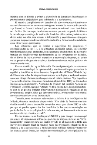 22
Gladys Acosta Vargas
material que se difunda y evitar la exposición de contenidos inadecuados o
potencialmente perjudiciales para la infancia y la adolescencia.
El efectivo cumplimiento del derecho a la educación puede fortalecerse
sustancialmente con los avances tecnológicos, a través de entornos de aprendi-
zaje formal, no formal e informal que una estructura de red, como la de Inter-
net, facilita. Sin embargo, es relevante destacar que esto no puede debilitar a
la escuela, que constituye la institución donde los niños, niñas y adolescentes
deben estar, no sólo para acceder a información y conocimientos sino para
garantizar los procesos de socialización, inclusión y formación de ciudadanía,
entre otros valores prioritarios.
Las soluciones que se limitan a superponer los propósitos y
potencialidades de las TIC a la estructura curricular actual, sin fomentar
transformaciones más profundas, son claramente insuficientes. Es necesario
trabajar en modificaciones fundamentales de los programas de estudios,
de los libros de texto, de otros materiales y tecnologías docentes, así como
en las políticas de gestión escolar y, fundamentalmente, en las políticas de
formación docente.
En este sentido, la Ley de Educación Nacional promulgada recientemen-
te genera un marco legal de oportunidad y transformación para garantizar la
equidad y la calidad en todas las aulas. En particular, el Título VII de la Ley
de Educación, sobre la integración de nuevas tecnologías y medios de comu-
nicación, otorga el marco jurídico para que el Estado nacional “fije la política
y desarrolle opciones educativas basadas en el uso de las TIC y de los medios
masivos de comunicación”. Asimismo, la creación del Instituto Nacional de
Formación Docente, según el Artículo 76 de la misma Ley, pone de manifies-
to que no es posible integrar efectivamente innovaciones educativas en un
programa más amplio, si los que deben trasmitirlas, promoverlas y enseñarlas
no están convencidos de su importancia.
También, entre los marcos referenciales a la Meta 8 de los Objetivos del
Milenio, debemos mencionar el que señala: “Con el fin de fomentar una aso-
ciación mundial para el desarrollo, una de las metas para el año 2015 es velar
por que se puedan aprovechar los beneficios de las nuevas tecnologías, en
particular los de las tecnologías de la información y de las comunicaciones, en
colaboración con el sector privado”.
En este marco, es un desafío para UNICEF y para los que estamos aquí
presentes: a) implementar estrategias para lograr mayores niveles de “invo-
lucramiento” social por parte del sector privado en el marco de la RSE, con
mayor movilización local de recursos hacia las prioridades educativas de la
infancia y de la adolescencia; y b) incidir en las políticas públicas y fortalecer
las alianzas con el Estado, los medios de comunicación, el sector privado y las
 