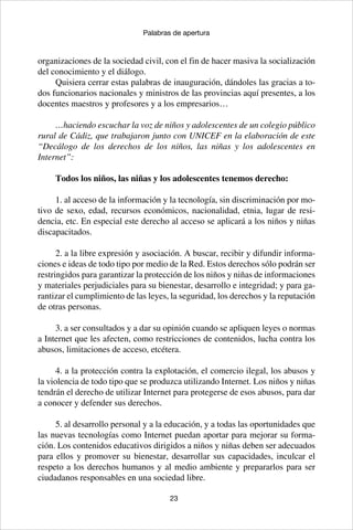 23
Palabras de apertura
organizaciones de la sociedad civil, con el fin de hacer masiva la socialización
del conocimiento y el diálogo.
Quisiera cerrar estas palabras de inauguración, dándoles las gracias a to-
dos funcionarios nacionales y ministros de las provincias aquí presentes, a los
docentes maestros y profesores y a los empresarios…
…haciendo escuchar la voz de niños y adolescentes de un colegio público
rural de Cádiz, que trabajaron junto con UNICEF en la elaboración de este
“Decálogo de los derechos de los niños, las niñas y los adolescentes en
Internet”:
Todos los niños, las niñas y los adolescentes tenemos derecho:
1. al acceso de la información y la tecnología, sin discriminación por mo-
tivo de sexo, edad, recursos económicos, nacionalidad, etnia, lugar de resi-
dencia, etc. En especial este derecho al acceso se aplicará a los niños y niñas
discapacitados.
2. a la libre expresión y asociación. A buscar, recibir y difundir informa-
ciones e ideas de todo tipo por medio de la Red. Estos derechos sólo podrán ser
restringidos para garantizar la protección de los niños y niñas de informaciones
y materiales perjudiciales para su bienestar, desarrollo e integridad; y para ga-
rantizar el cumplimiento de las leyes, la seguridad, los derechos y la reputación
de otras personas.
3. a ser consultados y a dar su opinión cuando se apliquen leyes o normas
a Internet que les afecten, como restricciones de contenidos, lucha contra los
abusos, limitaciones de acceso, etcétera.
4. a la protección contra la explotación, el comercio ilegal, los abusos y
la violencia de todo tipo que se produzca utilizando Internet. Los niños y niñas
tendrán el derecho de utilizar Internet para protegerse de esos abusos, para dar
a conocer y defender sus derechos.
5. al desarrollo personal y a la educación, y a todas las oportunidades que
las nuevas tecnologías como Internet puedan aportar para mejorar su forma-
ción. Los contenidos educativos dirigidos a niños y niñas deben ser adecuados
para ellos y promover su bienestar, desarrollar sus capacidades, inculcar el
respeto a los derechos humanos y al medio ambiente y prepararlos para ser
ciudadanos responsables en una sociedad libre.
 