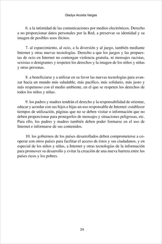24
Gladys Acosta Vargas
6. a la intimidad de las comunicaciones por medios electrónicos. Derecho
a no proporcionar datos personales por la Red, a preservar su identidad y su
imagen de posibles usos ilícitos.
7. al esparcimiento, al ocio, a la diversión y al juego, también mediante
Internet y otras nuevas tecnologías. Derecho a que los juegos y las propues-
tas de ocio en Internet no contengan violencia gratuita, ni mensajes racistas,
sexistas o denigrantes y respeten los derechos y la imagen de los niños y niñas
y otras personas.
8. a beneficiarse y a utilizar en su favor las nuevas tecnologías para avan-
zar hacia un mundo más saludable, más pacífico, más solidario, más justo y
más respetuoso con el medio ambiente, en el que se respeten los derechos de
todos los niños y niñas.
9. los padres y madres tendrán el derecho y la responsabilidad de orientar,
educar y acordar con sus hijos e hijas un uso responsable de Internet: establecer
tiempos de utilización, páginas que no se deben visitar o información que no
deben proporcionar para protegerlos de mensajes y situaciones peligrosas, etc.
Para ello, los padres y madres también deben poder formarse en el uso de
Internet e informarse de sus contenidos.
10. los gobiernos de los países desarrollados deben comprometerse a co-
operar con otros países para facilitar el acceso de éstos y sus ciudadanos, y en
especial de los niños y niñas, a Internet y otras tecnologías de la información
para promover su desarrollo y evitar la creación de una nueva barrera entre los
países ricos y los pobres.
 