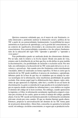 26
Quisiera comenzar señalando que, en el marco de este Seminario, re-
sulta interesante y pertinente analizar la dimensión social y política de las
TIC a partir de sus potencialidades fundamentales: la posibilidad de mayor
autonomía en el proceso de aprendizaje y en la gestión del conocimiento, en
un contexto de significativa diversidad y de construcción social de dichos
conocimientos. Esas potencialidades responden a los dos pilares fundamen-
tales de la educación del siglo XXI: “aprender a aprender” y “aprender a
vivir juntos”.
Esta problemática puede ser analizada desde dos dimensiones distintas.
Por un lado, todo lo relativo a la brecha digital. Desde este punto de vista,
estamos ante la distribución de un bien que hoy en día define en gran medida
la discriminación y las posibilidades de inclusión o exclusión social. Por otro
lado, nos enfrentamos a la discusión de las TIC como parte del proceso de en-
señanza y aprendizaje. Aún cuando estos dos fenómenos están estrechamente
vinculados, deben ser analizados en forma específica. Si bien es cierto que la
inclusión de las TIC puede modificar el proceso de enseñanza y aprendizaje,
debemos partir de la base de que hoy un ciudadano que no maneje las nue-
vas tecnologías de la información, tiene muchísimas posibilidades de quedar
excluido. Este mismo papel jugó la alfabetización hace algunos siglos atrás.
Antes de que apareciera la imprenta, saber leer y escribir no era un factor de
discriminación. La gente se enteraba de lo que pasaba en la sociedad al partici-
par en espacios donde circulaban las informaciones y esos ámbitos no exigían
el dominio del código de la lecto-escritura. Sin embargo, cuando aparecieron
la imprenta y el libro, la información socialmente significativa empezó a tran-
sitar por circuitos de los cuales, quien no tenía el manejo del código, quedaba
afuera. Con las TIC sucede un fenómeno parecido: la información socialmente
relevante circula por estos canales. El que no domina Internet queda afuera.
Entonces, propiciar la universalización del dominio de las TIC forma parte
de un proyecto democrático. Ahora bien, conocerlas no garantiza la inclusión
social; sin embargo, sin dicho conocimiento, es seguro que se producirá exclu-
 