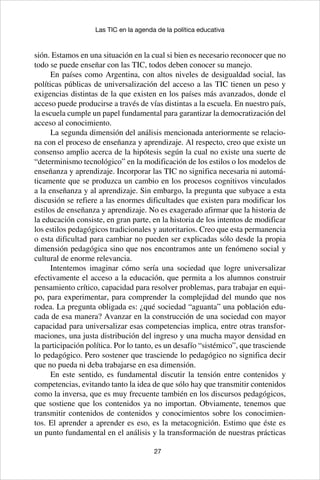 27
Las TIC en la agenda de la política educativa
sión. Estamos en una situación en la cual si bien es necesario reconocer que no
todo se puede enseñar con las TIC, todos deben conocer su manejo.
En países como Argentina, con altos niveles de desigualdad social, las
políticas públicas de universalización del acceso a las TIC tienen un peso y
exigencias distintas de la que existen en los países más avanzados, donde el
acceso puede producirse a través de vías distintas a la escuela. En nuestro país,
la escuela cumple un papel fundamental para garantizar la democratización del
acceso al conocimiento.
La segunda dimensión del análisis mencionada anteriormente se relacio-
na con el proceso de enseñanza y aprendizaje. Al respecto, creo que existe un
consenso amplio acerca de la hipótesis según la cual no existe una suerte de
“determinismo tecnológico” en la modificación de los estilos o los modelos de
enseñanza y aprendizaje. Incorporar las TIC no significa necesaria ni automá-
ticamente que se produzca un cambio en los procesos cognitivos vinculados
a la enseñanza y al aprendizaje. Sin embargo, la pregunta que subyace a esta
discusión se refiere a las enormes dificultades que existen para modificar los
estilos de enseñanza y aprendizaje. No es exagerado afirmar que la historia de
la educación consiste, en gran parte, en la historia de los intentos de modificar
los estilos pedagógicos tradicionales y autoritarios. Creo que esta permanencia
o esta dificultad para cambiar no pueden ser explicadas sólo desde la propia
dimensión pedagógica sino que nos encontramos ante un fenómeno social y
cultural de enorme relevancia.
Intentemos imaginar cómo sería una sociedad que logre universalizar
efectivamente el acceso a la educación, que permita a los alumnos construir
pensamiento crítico, capacidad para resolver problemas, para trabajar en equi-
po, para experimentar, para comprender la complejidad del mundo que nos
rodea. La pregunta obligada es: ¿qué sociedad “aguanta” una población edu-
cada de esa manera? Avanzar en la construcción de una sociedad con mayor
capacidad para universalizar esas competencias implica, entre otras transfor-
maciones, una justa distribución del ingreso y una mucha mayor densidad en
la participación política. Por lo tanto, es un desafío “sistémico”, que trasciende
lo pedagógico. Pero sostener que trasciende lo pedagógico no significa decir
que no pueda ni deba trabajarse en esa dimensión.
En este sentido, es fundamental discutir la tensión entre contenidos y
competencias, evitando tanto la idea de que sólo hay que transmitir contenidos
como la inversa, que es muy frecuente también en los discursos pedagógicos,
que sostiene que los contenidos ya no importan. Obviamente, tenemos que
transmitir contenidos de contenidos y conocimientos sobre los conocimien-
tos. El aprender a aprender es eso, es la metacognición. Estimo que éste es
un punto fundamental en el análisis y la transformación de nuestras prácticas
 
