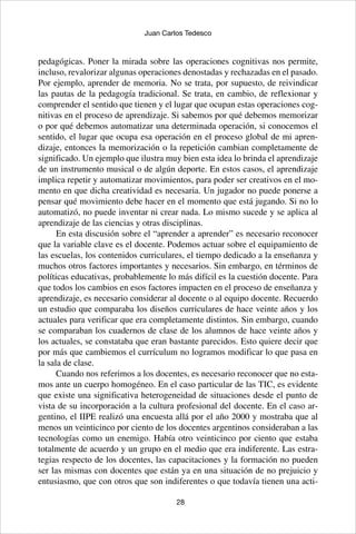 28
Juan Carlos Tedesco
pedagógicas. Poner la mirada sobre las operaciones cognitivas nos permite,
incluso, revalorizar algunas operaciones denostadas y rechazadas en el pasado.
Por ejemplo, aprender de memoria. No se trata, por supuesto, de reivindicar
las pautas de la pedagogía tradicional. Se trata, en cambio, de reflexionar y
comprender el sentido que tienen y el lugar que ocupan estas operaciones cog-
nitivas en el proceso de aprendizaje. Si sabemos por qué debemos memorizar
o por qué debemos automatizar una determinada operación, si conocemos el
sentido, el lugar que ocupa esa operación en el proceso global de mi apren-
dizaje, entonces la memorización o la repetición cambian completamente de
significado. Un ejemplo que ilustra muy bien esta idea lo brinda el aprendizaje
de un instrumento musical o de algún deporte. En estos casos, el aprendizaje
implica repetir y automatizar movimientos, para poder ser creativos en el mo-
mento en que dicha creatividad es necesaria. Un jugador no puede ponerse a
pensar qué movimiento debe hacer en el momento que está jugando. Si no lo
automatizó, no puede inventar ni crear nada. Lo mismo sucede y se aplica al
aprendizaje de las ciencias y otras disciplinas.
En esta discusión sobre el “aprender a aprender” es necesario reconocer
que la variable clave es el docente. Podemos actuar sobre el equipamiento de
las escuelas, los contenidos curriculares, el tiempo dedicado a la enseñanza y
muchos otros factores importantes y necesarios. Sin embargo, en términos de
políticas educativas, probablemente lo más difícil es la cuestión docente. Para
que todos los cambios en esos factores impacten en el proceso de enseñanza y
aprendizaje, es necesario considerar al docente o al equipo docente. Recuerdo
un estudio que comparaba los diseños curriculares de hace veinte años y los
actuales para verificar que era completamente distintos. Sin embargo, cuando
se comparaban los cuadernos de clase de los alumnos de hace veinte años y
los actuales, se constataba que eran bastante parecidos. Esto quiere decir que
por más que cambiemos el currículum no logramos modificar lo que pasa en
la sala de clase.
Cuando nos referimos a los docentes, es necesario reconocer que no esta-
mos ante un cuerpo homogéneo. En el caso particular de las TIC, es evidente
que existe una significativa heterogeneidad de situaciones desde el punto de
vista de su incorporación a la cultura profesional del docente. En el caso ar-
gentino, el IIPE realizó una encuesta allá por el año 2000 y mostraba que al
menos un veinticinco por ciento de los docentes argentinos consideraban a las
tecnologías como un enemigo. Había otro veinticinco por ciento que estaba
totalmente de acuerdo y un grupo en el medio que era indiferente. Las estra-
tegias respecto de los docentes, las capacitaciones y la formación no pueden
ser las mismas con docentes que están ya en una situación de no prejuicio y
entusiasmo, que con otros que son indiferentes o que todavía tienen una acti-
 