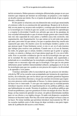 29
Las TIC en la agenda de la política educativa
tud de resistencia. Deben pensarse estrategias diferenciadas porque en un caso
tenemos que empezar por destruir un estereotipo, un prejuicio y esto implica
un desafío enorme por detrás. Ése es el punto de partida desde el que se puede
discutir y reflexionar.
El otro punto se relaciona con esta dimensión más social que mencionaba
al comienzo sobre la co-construcción del aprendizaje. Respecto de la diversi-
dad, en este punto soy un poco más escéptico y sostengo que efectivamente no
es la tecnología en sí misma la que nos ayuda a co-construir los aprendizajes
y a respetar la diversidad. Castells nos advierte que una de las paradojas de
esta sociedad informatizada es que al mismo tiempo genera más conectividad,
más red, más capacidad de estar juntos y también causa más exclusión, más
segmentación, más fragmentación. Los que entran en la red están más juntos
que antes, pero entre los que entran y los que se quedan afuera hay mucha más
separación que antes. En muchos casos las tecnologías tienden a juntar a los
que piensan igual. Como fenómeno social, si esto es así, en el aula tenemos
que trabajar para resolver este problema. Cuando uno ve el uso de Internet,
las redes, los grupos que se arman, tienden a mostrar que la gente se agrupa,
se junta, se conecta y dialoga con el que piensa igual que él y no con el dife-
rente. Esto va asociado a tendencias que no son de la tecnología sino que son
de la sociedad. En una sociedad cada vez más desigual, más segmentada y
polarizada no es casualidad que las tecnologías acompañen este proceso. Para
romper esto es necesario algo más que la tecnología. Creo que en este punto
deberíamos poner también intencionalidad cultural y pedagógica en el uso de
las tecnologías para que nos ayuden en este proceso de respeto a la diversidad
y de aprender a vivir juntos.
Concluyo alertando sobre la necesidad de que los procesos de introduc-
ción de las TIC en las escuelas sean acompañados por instancias de experimen-
tación y de evaluación, que son las únicas que nos pueden garantizar hagamos
las cosas sin crear falsas ilusiones y sin que las enormes inversiones que requie-
ren estos procesos estén condenadas al fracaso. La única manera que tenemos
de hacer esto es innovando. Y creo que esto requiere que la sociedad permita
introducir mayores niveles de experimentación en las políticas públicas, algo
que habitualmente no sucede. Nosotros le pedimos a las políticas públicas que
resuelvan problemas y que nos garanticen el éxito sin margen de error. Sin em-
bargo, no hay manera de aprender sin actuar, sin aplicar determinadas medidas
para ver sus efectos y eso implica riesgos. Si nadie está dispuesto a aceptarlos
entonces no hacemos nada. Pero hoy día existe tanto peligro en hacer como en
no hacer. No tomar medidas que permitan introducir masivamente las TIC en
las escuelas también corre el alto riesgo de dejar excluida a una parte impor-
tante de la población del acceso a estos bienes.
 
